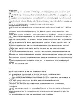 pensei comigo
que talvez eu seja uma pessoa de sorte. Sei bem que nem sempre a gente encontra pessoas com quem
logo
simpatize! E não é que vim para aqui diretamente da estação e as encontrei? Sei bem que a gente se peja
de falar
do seu próprio sentimento com qualquer um, mas lhes falei sem sentir nenhum pejo. Sou muito insociável.
e,
provavelmente, não voltarei a vê-las tão cedo. Não tomem isso como desconsideração. Nem estou dizendo
isso
por não dar valor a esta amizade, e não pensem, muito menos ainda, que me
considerei ofendido por qualquer
coisa. As senhoritas me perguntaram a respeito da impressão que tive do rosto de cada uma e o que teria
eu

notado neles. Terei muito prazer em responder. Vós, Adelaída Ivánovna, tendes um rosto feliz, o mais
simpático
dos três. Além de serdes muito bonita, a gente verifica, olhando-vos, "que tendes o rosto de uma extremosa
irmã". Vosso contato é simples e alegre. mas tendes especial habilidade em ver dentro dos corações. Eis
como o
vosso rosto me impressionou. Vós, Aleksándra Ivánovna. tendes também um rosto belo e doce; mas talvez
haja
nele uma secreta perturbação. Vosso coração, certamente, é dos mais bondosos, mas não é alegre. Há
qualquer
peculiaridade em vosso rosto. algo do que vemos na Madona de Holbein, em Dresde. Bem. quanto ao
vossos
rosto, isto basta. Acertei? Eu, pelo menos, acho que sois assim. Mas, pelo vosso rosto, Lizavéta
Prokófievna
- ele se voltou repentinamente para a Sra. Epantchiná - pelo vosso rosto distingo perfeitamente que sois
uma
criança em tudo, em tudo, no bem e no mal igualmente, a despeito de vossa idade. Aborrece-vos, dizer-vos
eu
isso? Já esclareci, e bem, o que penso a respeito das crianças. E não penseis que foi a minha simplicidade
que
me fez falar tão sinceramente sobre o rosto de cada uma. Oh! Absolutamente, não! Talvez haja algum
propósito
bem meu no que acabo de fazer!


-7-

Quando o príncipe acabou de falar, elas todas estavam olhando
91
para ele, jovialmente: mesmo Agláia e, de um modo todo especial, Lizavéta Prokófievna.
-    Bem, elas o submeteram a um exame - exclamou a generala.
-    Bem, meninas, vocês pensaram que iam protegê-lo como a um parente pobre, mas ele apenas se
digna tolerar
vocês, e isso mesmo com a cláusula de que não virá muitas vezes não! Mistificou-nos
todos, principalmente a Iván
Fiódorovitch. Bem feito! Bravo príncipe! Meu marido ainda agora mandou que submetêssemos

o senhor a um
exame. E quanto ao que disse do meu rosto, está perfeitamente certo; sou uma criança, sei disso muito
bem. Eu
sabia antes, portanto falou por mim, pondo os meus pensamentos nas suas palavras. Creio que o seu
caráter e o
meu são iguais, exatamente, como duas gotas de água, e isso me alegra. A
 