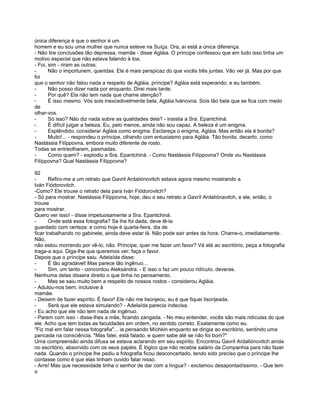 única diferença é que o senhor é um
homem e eu sou uma mulher que nunca esteve na Suíça. Ora, aí está a única diferença.
- Não tire conclusões tão depressa, mamãe - disse Agláia. O príncipe confessou que em tudo isso tinha um
motivo especial que não estava falando à toa.
- Foi, sim - riram as outras.
-      Não o importunem, queridas. Ele é mais perspicaz do que vocês três juntas. Vão ver já. Mas por que
foi
que o senhor não falou nada a respeito de Agláia, príncipe? Agláia está esperando; e eu também.
-      Não posso dizer nada por enquanto. Direi mais tarde.
-      Por quê? Ela não tem nada que chame atenção?
-      É isso mesmo. Vós sois inexcedivelmente bela, Agláia Ivánovna. Sois tão bela que se fica com medo
de
olhar-vos.
-      Só isso? Não diz nada sobre as qualidades dela? - insistia a Sra. Epantchiná.
-      É difícil julgar a beleza. Eu, pelo menos, ainda não sou capaz. A beleza é um enigma.
-      Esplêndido, considerar Agláia como enigma. Esclareça o enigma, Agláia. Mas então ela é bonita?
-      Muito!... - respondeu o príncipe, olhando com entusiasmo para Agláia. Tão bonita, decerto, como
Nastássia Filíppovna, embora muito diferente de rosto.
Todas se entreolharam, pasmadas.
-      Como quem? - explodiu a Sra. Epantchiná. - Como Nastássia Filíppovna? Onde viu Nastássia
Filíppovna? Qual Nastássia Filíppovna?

92
-      Refiro-me a um retrato que Gavril Ardaliónovitch estava agora mesmo mostrando a
Iván Fiódorovitch.
-Como? Ele trouxe o retrato dela para Iván Fiódorovitch?
- Só para mostrar. Nastássia Filíppovna, hoje, deu o seu retrato a Gavríl Ardaliónavitch, e ele, então, o
trouxe
para mostrar.
Quero ver isso! - disse impetuosamente a Sra. Epantchiná.
-      Onde está essa fotografia? Se lhe foi dada, deve tê-la
guardado com certeza: e como hoje é quarta-feira, dia de
ficar trabalhando no gabinete, ainda deve estar lá. Não pode sair antes da hora. Chame-o, imediatamente.
Não,
não estou morrendo por vê-lo, não. Príncipe, quer me fazer um favor? Vá até ao escritório, peça a fotografia
traga-a aqui. Diga-lhe que queremos ver; faça o favor.
Depois que o príncipe saiu. Adelaída disse:
-      É tão agradável! Mas parece tão ingênuo...
-      Sim, um tanto - concordou Aleksándra. - E isso o faz um pouco ridículo, deveras.
Nenhuma delas dissera direito o que tinha no pensamento.
-      Mas se saiu muito bem a respeito de nossos rostos - considerou Agláia.
- Adulou-nos bem; inclusive à
mamãe.
- Deixem de fazer espírito. É favor! Ele não me lisonjeou; eu é que fiquei lisonjeada.
-      Será que ele estava simulando? - Adelaída parecia indecisa.
- Eu acho que ele não tem nada de ingênuo.
- Parem com isso - disse-lhes a mãe, ficando zangada. - No meu entender, vocês são mais ridículas do que
ele. Acho que tem todas as faculdades em ordem, no sentido correto. Exatamente como eu.
"Fiz mal em falar nessa fotografia"... ia pensando Míchkin enquanto se dirigia ao escritório, sentindo uma
pancada na consciência. "Mas falei, está falado, e quem sabe até se não foi bom?"
Uma compreensão ainda difusa se estava aclarando em seu espírito. Encontrou Gavril Ardaliónovitch ainda
no escritório, absorvido com os seus papéis. É lógico que não recebia salário da Companhia para não fazer
nada. Quando o príncipe lhe pediu a fotografia ficou desconcertado, tendo sido preciso que o príncipe lhe
contasse como é que elas tinham ouvido falar nisso.
- Arre! Mas que necessidade tinha o senhor de dar com a língua? - exclamou desapontadíssimo. - Que tem
o
 