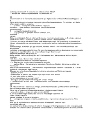 senhor que se imiscuir? - E sussurrou por entre os dentes: "Idiota!"
- Desculpe-me. Fiz isso inadvertidamente. É que as coisas se

93
encaminharam de tal maneira! Eu estava dizendo que Agláia era tão bonita como Nastássia Filíppovna .. e
aí...
Gánia pediu-lhe que Lhe contasse exatamente como o fato havia se passado. E o príncipe o fez. Gánia
olhava-o com desdém e sarcasmo.
-     O senhor .. encasquetou-se-lhe Nastassia Filippovna
no cérebro... - Mas, refletindo, parou de falar, porque uma idéia lhe
veio subitamente.
O       príncipe tornou a pedir o retrato.
-     Ouça, príncipe, eu queria lhe merecer um favor... mas,
realmente,
não sei...
Calou-se, embaraçado. Parecia estar lutando consigo mesmo ensaiando refazer-se. O príncipe esperava
calado. Gánia tornou a examiná-lo, com mais cautela, olhando-o demoradamente.
- Príncipe - recomeçou ele - elas lá dentro estão aborrecidas comigo, por causa de um incidente à-toa e
ridículo, pelo qual aliás não mereço censura; e nem é preciso aqui me explicar porquê Acho que estão um
pouco
sentidas comigo, de maneira que, por enquanto, não devo entrar lá a não ser sendo convidado. Mas
eu precisava
muito dizer uma coisa a Agláia Ivánovna. Até escrevi umas poucas palavras, à espera de uma oportunidade
(segurava um papel dobrado) e não sei como lhas entregar. O senhor quer
pegar nisto e entregar, mas quando ela
estiver sozinha, de modo que ninguém veja? Compreendeu bem? Não se trata de nenhum segredo
impróprio,
nada disso... mas... Quer me fazer este favor?
- Não gosto muito de fazer isso - respondeu o príncipe.
- Oh! Mas, príncipe, é uma coisa importantíssima para mim
-     suplicou Gánia. - Ela naturalmente responderá. Acredite-me, foi só em último recurso, só por não
haver outra
fórmula que tive de recorrer a... E não tenho mais ninguém a não ser o senhor, é preciso ser já... é muito
importante, o senhor nem pode imaginar.. -
Olhava-o com olhos de servil bajulação, terrivelmente receoso de que Míchkin se negasse.
- Está bem, levarei.
- Mas entregue de maneira que ninguém veja - rogou Gánia. mais aliviado.
- E, outra coisa, posso eu, de fato,
me fiar na sua palavra de honra, príncipe?
- Sossegue, que não mostrarei isto a ninguém - disse o príncipe.
- O bilhete não está fechado, mas... - recomeçou Gánia, com ansiedade, calando-se logo
muito confuso.
94
Oh. Não vou ler, não! - respondeu o príncipe, com muita simplicidade. Apanhou também o retrato que
lhe fora entregue e saiu do escritório.
Gánia, mal se viu sozinho, pôs as mãos na cabeça e declamou para si mesmo:
- Uma palavra dela... e rompo com tudo, nem tem dúvida!
E, por causa da excitação e da dúvida, não havia meios de pôr a papelada em
ordem. Começou então a
passear pela sala, de um canto para outro.
O       príncipe saiu um pouco pensativo, pois tal missão o impressionava desagradavelmente. Além
disso,
esse fato de um bilhete de um homem como Gavril Ardaliónovitch para uma moça
como Agláia Ivánovna,
era qualquer coisa de desarmonioso. E estando duas peças ainda longe da sala de estar, parou porque só
então lhe veio uma idéia: olhar, aproveitando bem a claridade (e para isso se aproximou da janela) o retrato
 