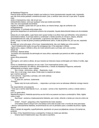 de Nastássia Filíppovna.
Parecia tentar decifrar qualquer mistério que antes já o havia impressionado naquele rosto. Impressão
que não tinha ainda passado; entretinha-se assim, pois, a verificar mais uma vez o que seria. E aquele
rosto
ainda o impressionou mais, não só por sua
extraordinária beleza, como por qualquer coisa que existia escondida
nele. Era uma expressão de ilimitado
orgulho ou desdém, quase ódio em que se diluía, ao mesmo tempo, algo de confiante e de
prodigiosamente
enternecedor. O contraste entre esses dois
elementos despertava um sentimento próximo da compaixão. Aquela deslumbrante beleza era de arrebatar.
A
beleza de um rosto pálido, cujas faces eram quase fundas e os olhos mais que brilhantes. Uma estranha e
perturbadora beleza. O príncipe esteve a contemplar o retrato durante um minuto e, depois, olhando
apressadamente em volta, em sobressalto, o aproximou dos lábios e o beijou. Quando,
porém, surgiu na sala de jantar já estava perfeitamente calmo. A sala de jantar era, por sua vez, separada
da sala
de estar por uma outra peça, e foi aí que, inesperadamente, deu com Agláia que vinha sozinha.
- Gavril Ardaliónovitch pediu-me que lhe entregasse isto. E lhe estendeu o bilhete.
Agláia parou, pegou o bilhete e olhou de modo estranho para o príncipe, sem uma sombra
sequer de
embaraço. Apenas talvez
 houvesse uma expressão de admiração em seus olhos, expressão que parecia se referir ao gesto de
Míchkin,
esses olhos parecendo
95
interrogá-lo, com calma e altivez, de que maneira se misturara nessa combinação com Gánia. E então, algo
de
irônico ou desdenhoso apareceu em seu rosto. Com imperceptível sorriso, saiu.
A generala contemplou em silêncio, demoradamente, o retrato de Nastássia Filíppovna, esticando
afetadamente os braços, para o afastar.
-      Sim, é linda - pronunciou, afinaL. - Realmente, muito
linda. Só a vi de longe, duas vezes. Então esta é a espécie de beleza
que o senhor aprecia?
É sim senhora - respondeu o principe, com certo esforço.
- Esta aqui, não é?
-      É, essa sim, senhora. Justamente.
-Porquê?
-      Neste rosto há muito sofrimento... - respondeu o príncipe como se estivesse refletindo consigo mesmo
e
não respondendo uma pergunta.
- Creio que o senhor está falando no ar... ao acaso - conclui a Sra. Epantchiná; e atirou o retrato sobre a
mesa,
com um gesto altivo.
Aleksándra pegou-o; Adelaída aproximou-se da irmã e se puseram as duas a contemplá-lo. Nisto, Agláia
voltou à sala.
-      Que força! - exclamou impetuosamente Adelaída, sem conter, olhando o retrato por cima do ombro da
irmã.
-      Onde?... Força? - perguntou a Sra. Epantchiná de modo cáustico.
-      Uma beleza assim é força! Com uma beleza como esta se pode virar o mundo de cima para baixo
- afirmou calorosamente Adelaída, encaminhando-se com ar pensativo para o cavalete de pintura. Agláia
apenas
olhou o retrato de esguelha, superficialmente, apertando um pouco as pálpebras; amuou e foi sentar-se,
juntando
as mãos. A Sra. Epantchiná tocou a campainha. E disse ao criado que atendeu:
-      Chame Gavril Ardaliónovitch aqui. Ele está no escritório.
 
