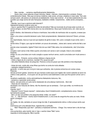 -      Mas, mamãe... - exclamou significativamente Aleksándra.
-      Quero dizer umas palavras a esse indivíduo. Basta - interveio, interrompendo o protesto. Estava
evidentemente irritada. -Nós aqui só temos mistérios, está vendo, príncipe, mistérios e mais nada. Tem sido
sempre assim, até parece um protocolo já estabelecido. Como isso enerva!... E se trata exatamente de uma
questão que exige acima de tudo franqueza, lealdade e retidão. Casamentos.. -estão sendo arranjados...
96
- Mamãe, que é que a senhora está dizendo?!
Aleksándra tentava contê-la outra vez.
- Que é, querida filha? E agrada-lhe então tal atmosfera? Não se incomode do príncipe estar ouvindo, já
somos amigos, os dois Pelo menos ele e eu nos entendemos. Deus quer homens bons, sim. claro que os
há de
querer direitos, não tolerando os fracos e manhosos. Isso então de manhosos não os suporta, a esses que
hoje
dizem uma coisa e amanhã declaram outra. Está compreendendo. Aleksándra Ivánovna? Dizem, príncipe,
que
sou espinoteada, mas eu é que sei que espécie de gente é essa. Sim, pois o coração é que conta, tudo o
mais
sendo tolice. É lógico, que urge ter também um pouco de sensatez.., talvez até o senso venha de fato a ser
a
grande coisa necessária. Agláia?! Está rindo de sua mãe?! Não estou me contradizendo, não! Uma boba
com
coração e sem senso é tão infeliz quanto uma boba com senso e sem coração. Esta é uma verdade
bastante
antiga. Eu sou uma boba com muito coração e quase nenhum senso, você é uma boba com muito senso e
quase
sem coração... Portanto, somos ambas infelizes e dignas de dó.
- Infeliz e digna de dó a senhora, mamãe? Por causa de quê?
- não pôde Adelaída deixar de perguntar. Parecia a única do grupo que não perdera a boa disposição.

- Antes de tudo, vocês são umas filhas que tenho na conta de muito atiladas
- redargüiu categoricamente a
generala - e como isso por si só já é mais que suficiente, não é preciso entrarmos em outras coisas.
Palavras
demais já foram gastas. Veremos de que maneira vocês duas (com Agláia não conto!) saberão se servir do
critério e das palavras... E só quero ver de que forma você deslindará o caso que lhe querem armar com o
tal
cavalheiro esplêndido, minha admirabilíssima Aleksándra Ivánovna. Há...
- exclamou a generala vendo entrar
Gánia - eis que entra um outro termo destacado de uma aliança matrimonial... Bom dia!
- disse ela em resposta à
saudação e às mesuras de Gánia, não lhe dizendo que se sentasse. - Com que então, na iminência de
contrair
núpcias, hein?
- Núpcias? Como? Quais núpcias? - tartamudeou Gavríl Ardaliónovitch, completamente zonzo. Estava
terrivelmente vexado.
- Bem, já vejo que prefere uma pergunta direta: então, vai casar?
- Eu... n... não senhora! - mentiu Gavril Ardaliónovitch; e uma onda de vergonha lhe subiu ao rosto. Ainda
assim conseguiu
97
ver Agláia. de viés, sentada um pouco longe da mãe. E apressadamente retirou o olhar porque sentiu que
ela o
examinava com uma atenção firme, vigiando-lhe a confusão.
-      Não? Respondeu que não? - persistiu a implacável senhora. - Chega. Vou marcar bem o dia de hoje.
Em
uma quinta-feira, pela manhã, isto é, hoje, o senhor disse "Não" como
resposta à minha pergunta. Não é quinta-
 