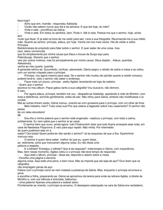feira hoje?
-      Acho que sim, mamãe - respondeu Adelaída.
-      Vocês não sabem nunca que dia é da semana. E que dia hoje, do mês?
-      Vinte e sete - prontificou-se Gánia.
-      Vinte e sete. Em todos os sentidos, bem. Pode ir. Até à vista. Parece-me que o senhor, hoje, ainda
tem
muito que fazer. E já está na hora de me vestir para sair. Leve a sua fotografia. Recomende-me à sua infeliz
mãe. Quanto ao senhor, príncipe, adeus, por hoje. Venha ver-nos mais vezes. Hei de visitar a velha
Princesa
Bielokónskaia de propósito para falar sobre o senhor. E quer saber de uma coisa, meu
caro, estou convencida
que foi simplesmente por minha causa que Deus o trouxe da Suíça aqui para
Petersburgo. Decerto que o senhor
veio por outros motivos, mas foi principalmente por minha causa. Deus dispõe... Adeus, queridas.
Aleksándra,
venha ao meu quarto, querida.
A generala retirou-se. Sucumbido, confuso, atarantado, Gánia pegou o retrato de sobre a mesa e se voltou
com um sorriso crispado para o príncipe.
-      Príncipe, vou agora mesmo para casa. Se o senhor não mudou de opinião quanto a residir conosco,
poderei levá-lo, visto o senhor não saber o endereço.
-      Fique mais um pouco, príncipe - pediu Agláia, levantando-se logo da cadeira.
- Quero que o senhor
escreva no meu álbum. Papai gabou tanto a sua caligrafia! Vou buscá-lo, não demoro.
E saiu.
-      Por agora adeus, príncipe; também me vou - despedia-se Adelaída, apertando a mão de Míchkin, com
toda a deferência, sorrindo gentilmente, antes de sair. Não olhou para Gánia, embora não modificasse o ar
cordial.
Mal as outras tinham saído, Gánia rosnou, virando-se com grosseria para o príncipe, com um olhar de fúria.
-      Belo trabalho, hein? Tudo coisa sua! Por que esteve a tagarelar sobre meu casamento? O senhor não
passa
de um reles alcoviteiro!
98
-      Dou-lhe a minha palavra que o senhor está enganado - explicou o príncipe, com toda a calma,
polidamente. Eu nem sabia que o senhor ia se casar.
      O senhor bem que ouviu, ainda agora. Iván Fiódorovitch dizer que tudo ficaria arranjado esta noite, em
casa de Nastássia Filíppovna. E veio para aqui repetir. Não minta. Por intermédio
de quem poderiam elas vir a
saber? Ora bolas! Quem podia ter dito senão o senhor? Já se esqueceu de que a Sra. Epantchiná
insinuou isso.
-      O senhor é quem deve saber. melhor do que eu, quem disse..
se, realmente, acha que insinuaram alguma coisa. Eu não disse uma
palavra a respeito.
-      E o bilhete? Entregou o bilhete? Que é da resposta? -interrompeu-o Gánía, com impaciência.
Mas, bem nesse momento, Agláia voltou e o príncipe não teve tempo de responder.
-      Aqui está o álbum, príncipe - disse ela, depondo-o aberto sobre a mesa.
- Escolha uma página e escreva
alguma coisa. Aqui está uma pena, e bem nova. Não se importa que ela seja de aço? Ouvi dizer que os
calígrafos
não empregam penas de aço.
Falava com o príncipe como se nem notasse a presença de Gánia. Mas, enquanto o príncipe arrumava a
pena
e escolhia a folha, preparando-se, Gánia se aproximou da lareira para onde se retirara Agláia, à direita de
Míchkin e, com voz trêmula e torturada, balbuciou:
- Uma palavra! Apenas uma palavra e estarei salvo.
Prontamente se virando, o príncipe os encarou. O desespero estampado na cara de Gánia era verdadeiro;
 