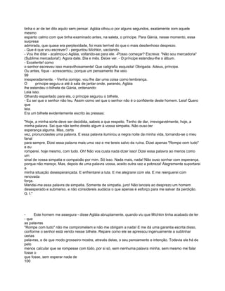 tinha o ar de ter dito aquilo sem pensar. Agláia olhou-o por alguns segundos, exatamente com aquele
mesmo
espanto calmo com que tinha examinado antes, na saleta, o príncipe. Para Gánía, nesse momento, essa
surpresa
admirada, que quase era perplexidade, foi mais terrível do que o mais desdenhoso desprezo.
- Que é que vou escrever? - perguntou Míchkin, vacilando.
- Vou lhe ditar - acalmou-o Agláia, voltando-se para ele. -Posso começar? Escreva: "Não sou mercadoria"
(Sublime mercadoria!). Agora date. Dia e mês. Deixe ver. - O príncipe estendeu-lhe o álbum.
- Excelente! como
o senhor escreveu isso maravilhosamente! Que caligrafia esquisita! Obrigada. Adeus, príncipe.
Ou antes, fique - acrescentou, porque um pensamento lhe veio
99
inesperadamente. - Venha comigo. vou lhe dar uma coisa como lembrança.
O      príncipe seguiu-a até à sala de jantar onde, parando, Agláia
lhe estendeu o bilhete de Gánia, ordenando:
Leia isso.
Olhando espantado para ela, o príncipe segurou o bilhete.
- Eu sei que o senhor não leu. Assim como sei que o senhor não é o confidente deste homem. Leia! Quero
que
leia.
Era um bilhete evidentemente escrito às pressas:

"Hoje, a minha sorte deve ser decidida, sabeis a que respeito. Tenho de dar, irrevogavelmente, hoje, a
minha palavra. Sei que não tenho direito algum à vossa simpatia. Não ouso ter
esperança alguma. Mas, certa
vez, pronunciastes uma palavra. E essa palavra iluminou a negra noite da minha vida, tornando-se o meu
fanal
para sempre. Dizei essa palavra mais uma vez e me tereis salvo da ruína. Dizei apenas "Rompe com tudo"
e eu
romperei, hoje mesmo, com tudo. Oh! Não vos custa nada dizer isso! Dizei essa palavra ao menos como
um
sinal de vossa simpatia e compaixão por mim. Só isso. Nada mais, nada! Não ouso sonhar com esperança.
porque não mereço. Mas, depois de uma palavra vossa, aceito outra vez a pobreza! Alegremente suportarei
a
minha situação desesperançada. E enfrentarei a luta. E me alegrarei com ela. E me reerguerei com
renovada
força.
Mandai-me essa palavra de simpatia. Somente de simpatia. juro! Não lanceis ao desprezo um homem
desesperado e submerso. e não considereis audácia o que apenas é esforço para me salvar da perdição.
G. I."




-     Este homem me assegura - disse Agláia abruptamente, quando viu que Míchkin tinha acabado de ler
- que
as palavras
"Rompe com tudo" não me comprometem e não me obrigam a nada! E me dá uma garantia escrita disso,
conforme o senhor está vendo nesse bilhete. Repare como ele se apressou ingenuamente a sublinhar
certas
palavras, e de que modo grosseiro mostra, através delas, o seu pensamento e intenção. Todavia ele há de
pelo
menos calcular que se rompesse com tüdo, por si só, sem nenhuma palavra minha, sem mesmo me falar
fosse o
que fosse, sem esperar nada de
100
 