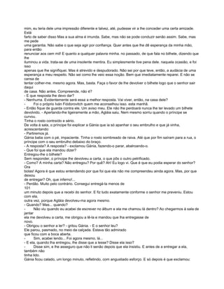 mim, eu teria dele uma impressão diferente e talvez, até, pudesse vir a lhe conceder uma certa amizade.
Está
farto de saber disso Mas a sua alma é imunda. Sabe, mas não se pode conduzir senão assim. Sabe, mas
me pede
uma garantia. Não sabe o que seja agir por confiança. Quer antes que lhe dê esperança da minha mão,
para então
renunciar aos cem mil! E quanto a qualquer palavra minha. no passado, de que fala no bilhete, dizendo que
lhe
iluminou a vida. trata-se de uma insolente mentira. Eu simplesmente tive pena dele. naquela ocasião, e foi
isso
apenas que lhe signifiquei. Mas é atrevido e despudorado. Não sei por que teve, então, a audácia de uma
esperança a meu respeito. Não sei como lhe veio essa noção. Bem que imediatamente reparei. E não se
cansa de
tentar colher-me. mesmo agora. Mas, basta. Faça o favor de lhe devolver o bilhete logo que o senhor sair
daqui
de casa. Não antes. Compreende, não é?
- E que resposta lhe devo dar?
- Nenhuma. Evidentemente será essa a melhor resposta. Vai viver, então, na casa dele?
-      Foi o próprio Iván Fiódorovitch quem me aconselhou isso. esta manhã.
- Então fique de guarda contra ele. Um aviso meu. Ele não lhe perdoará nunca lhe ter levado um bilhete
devolvido. - Apertando-lhe ligeiramente a mão, Agláia saiu. Nem mesmo sorriu quando o príncipe se
curvou.
Tinha o rosto contraído e sério.
De volta à sala, o príncipe foi explicar a Gánia que ia só apanhar o seu embrulho e que já vinha,
acrescentando:
- Partiremos já.
Gánia batia com o pé, impaciente. Tinha o rosto sombreado de raiva. Até que por fim saíram para a rua, o
príncipe com o seu embrulho debaixo do braço.
- A resposta? A resposta? - exclamou Gánia, fazendo-o parar, abalroando-o.
- Que foi que ela mandou dizer?
Entregou-lhe o bilhete?
Sem responder, o príncipe lhe devolveu a carta, o que pôs o outro petrificado.
- Como? A minha carta? Não entregou? Por quê? Ah! Eu logo vi. Que é que eu podia esperar do senhor?
Ora
bolas! Agora é que estou entendendo por que foi que ela não me compreendeu ainda agora. Mas, por que
deixou
de entregar? Oh, que inferno!...
- Perdão. Muito pelo contrário. Consegui entregá-la menos de
101
um minuto depois que a recebi do senhor. E fiz tudo exatamente conforme o senhor me preveniu. Estou
com ela,
outra vez, porque Agláia devolveu-ma agora mesmo.
- Quando? Mas... quando?
-      Não viu quando eu acabei de escrever no álbum e ela me chamou lá dentro? Ao chegarmos à sala de
jantar
ela me devolveu a carta, me obrigou a lê-la e mandou que lha entregasse de
novo.
- Obrigou o senhor a ler? - gritou Gánia. - E o senhor leu?
Ele parou, pasmado, no meio da calçada. Estava tão admirado
que ficou com a boca aberta.
-      Sim, acabei lendo... Foi agora mesmo, lá...
- E ela, quando lha entregou, lhe disse que a lesse? Disse ela isso?
-      Disse sim, e lhe asseguro que não li senão depois que ela insistiu. E antes de a entregar a ela,
também não
tinha lido.
Gánia ficou calado, um longo minuto, refletindo, com angustiado esforço. E só depois é que exclamou:
 