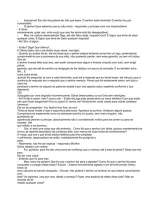 -     Impossível! Ela não lhe poderia ter dito que lesse. O senhor está mentindo! O senhor leu por
curiosidade!
-     O senhor fique sabendo que eu não minto - respondeu o príncipe com voz imperturbável.
- E Sinto
sinceramente, pode crer, sinto muito que isso lhe tenha sido tão desagradável.
-     Mas, há criatura desenxabída! Diga, ela não falou nada. naquela hora? É lógico que tinha de dizer
qualquer coisa. É lógico que deve ter dado qualquer resposta!
- Ah! Sim, é lógico.

- Então? Diga! Que inferno!...
E Gánia bateu com o pé direito duas vezes, nas lajes.
- Quando eu acabei de ler, ela me disse que o senhor estava tentando armar-lhe um laço, pretendendo
comprometê-la com a promessa de sua mão, não querendo perder, sem essa garantia, os cem mil rublos.
Que se
o senhor tivesse feito tudo isso, sem pedir compromisso algum e tivesse rompido com tudo, sem exigir
prévia
garantia, que ela até se sentiria na obrigação de lhe dedicar um pouco de amizade. E eu também acho.
Ah!... E
outra coisa ainda:
quando lhe perguntei, já com a carta devolvida, qual era a resposta que eu devia trazer, ela retrucou que a
ausência de resposta era a resposta que o senhor merecia. Penso que foi exatamente assim; em todo o
caso me
perdoará o senhor se esqueci as palavras exatas e por isso apenas estou repetindo conforme o que
depreendi.
102
Subjugado por uma angústia incomensurável. Gánia desencadeou a sua fúria sem restrições.
- Ah! Então é assim, hein? rosnou ele. - Então ela joga pela janela afora os meus bilhetes! Com que então
não quer fazer barganhas! Pois eu quero! E vamos ver! Ainda tenho umas coisas para outras cartadas!
Veremos!
Ela vai se arrepender. Vou fazê-la ficar fina, se vou!
Tinha as faces lívidas e rijas e espumava pela boca. Apertava os punhos. Andaram alguns passos.
Comportava-se exatamente como se estivesse sozinho no quarto, sem mais ninguém, não
guardando as
aparências perante o príncipe, absolutamente não o considerando motivo para se conter ou para se
exceder. Até
que refletiu e se dominou.
-      Ora, aí está uma coisa que não entendo... Como foi que o senhor (um idiota, ajuntou mentalmente) se
tornou de repente depositário da confiança dela, com menos de duas horas de conhecimento?
A inveja, que era o que ainda estava faltando para lhe completar
o sofrimento, desencadeou-se então, imediatamente lhe pungindo o
peito.
- Realmente, não lhe sei explicar - respondeu Míchkin.
Gánia rebateu com cólera:
-      Foi, portanto, para lhe dar uma prova de confiança que o chamou até à sala de jantar? Disse que era
para
lhe dar uma coisa!
- Entendo que foi para isso.
-      Mas, raios me partam! Que foi que o senhor fez para a agradar? Como foi que o senhor fez para
conquistar o coração delas todas? Escute. - Estava horrivelmente agitado e em terrível tumulto íntimo;
todos os
seus cálculos se haviam dissipado. - Escute: não poderá o senhor se lembrar do que esteve conversando
com
elas? As palavras, uma por uma, desde o começo? Fazer uma espécie de relato disso tudo? Não se
recorda de ter
notado qualquer coisa?
 