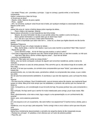 - Um relato? Posso, sim - prometeu o príncipe. - Logo no começo, quando entrei, e nos ficamos
conhecendo
melhor, pusemonos a falar da Suíça.
-A Suíça que se dane!
- Depois, então, falamos da pena capital.
- Pena... capital?
- Sim, na conversa, qualquer coisa trouxe isso à baila, por qualquer analogia ou associação de idéias...
Depois contei como
103
passei três anos lá: narrei a história dessa pobre rapariga de aldeia...
-      Para o diabo a tal rapariga. Adiante.
Gánia estava enfurecido e a sua impaciência não tinha limites
-      Depois. de como Schneider me deu a sua opinião sobre meu caráter e como me forçou a...
-      Raios partam Schneider e a opinião dele que se dane! Que mais?
-      E aí, não sei o que me levou a falar sobre fisionomias,
melhor, sobre a expressão que cada rosto tem e... coisa vai, eu disse que Agláia decerto era tão bonita
quanto
Nastássia Filíppovna.
Aí está como foi que vim a fazer menção do retrato...
-      Mas, diante delas, o senhor não repetiu o que ouviu esta manhã no escritório? Não? Não mesmo?
- Repito-lhe que não.
-      Como demônio então... Ai! Ai! Ai! Será que ela mostrou a carta à velha?
- Com toda a segurança lhe garanto que não. Estive lá todo tempo e ela, ou não teve ocasião, ou não quis.
-      Veja bem! Não terá o senhor omitido alguma coisa?... Que raio de idiota!
- sussurrou completamente
alucinado. "Não sabe nem contar as coisas direito."
Gánia, uma vez tendo começado a abusar de alguém sem encontrar resistência, perdia o senso da
restrição,
como se dá sempre no caso de certas pessoas. Pelo caminho que ia, não estava longe de se exaltar, até
ficar cego
de fúria. E foi isso que sucedeu, do contrário teria compreendido que esse "idiota", que estava sendo
tratado tão
grosseiramente, era, no mais dás vezes, penetrante e atilado na compreensão das coisas, e que o relato
que pôde
dar de tudo fora extremamente satisfatório. E aconteceu o que ele não esperava, pois o príncipe lhe disse,
de
repente:
- Em boa hora lhe confesso, Gavríl Ardaliónovitch, que em tempos estive tão doente, que realmente fiquei
quase um idiota. Mas já há muito tempo que me restabeleci, e portanto não admito que me chamem de
idiota no
rosto. Conquanto eu, em consideração à sua má sorte de hoje, lhe possa perdoar isso, pois compreendo o
que
seja confusão, lhe faço sentir que o senhor foi muito maleducado para comigo, já por duas vezes. Não
gosto
disso, absolutamente, e de mais a mais, logo a seguir a uma apresentação e a um conhecimento tão
recente!
Assim, pois, como estamos justamente
104
em uma esquina e em um cruzamento, não será melhor nos separarmos? O senhor toma a direita, para a
sua
residência, e eu vou por aqui, pela esquerda. Tenho comigo vinte e cinco rublos e acho que isso dá para
uma
hospedaria.
Gánia ficou mortalmente desconcertado e vermelho de vergonha diante de tão inesperada recusa.
- Perdoe-me, príncipe! - E substituiu o tom ofensivo por um outro de extrema polidez:
- Peço-lhe, por
 