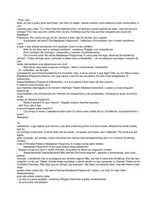 - Pois, sem
dizer um pio a quem quer que fosse, me meti no vagão, doente mesmo como estava e como ainda estou, e
vou
tocando para casa. "Tu, mano Semión Semiónovitch, ao abrires a porta quando eu bater, vais dar de cara
comigo!" Fez meu pai virar contra mim, eu sei. Confesso que fiz meu pai ficar zangado por causa de
Nastássia
Filíppovna. Por causa do que eu fiz. Quanto a isso, não há dúvida, sou culpado.
-     A propósito de quem? De Nastássia Filíppovna? - balbuciou o funcionário com o maior servilismo,
como
a ligar o que estava escutando com qualquer coisa no seu cérebro.
-     Não vá me dizer que a conhece também! - exclamou Rogójin com impaciência.
-     Pois conheço! Se conheço! - respondeu o homem, triunfantemente.
-     Ora a minha vida! Há várias Nastássias Filíppovnas. E uma coisa lhe digo: deixe-se de insolência,
animal! - Voltou-se logo para o príncipe e disse como a desabafar: - Já me palpitava que algum estupor da
laia
deste não tardaria a se dependurar em mim!
-     Mas talvez seja essa a que eu conheço! - disse o amanuense, ressabiado.
- Eu, Liébediev, sei de tudo;
compreendo que Vossa Excelência me invective; mas, e se eu provar o que digo? Sim, eu me refiro a essa
Nastássia Filíppovna mesma, por cuja causa o senhor seu pai tentou lhe dar umas bengaladas. O
sobrenome
dessa Nastássia Filíppovna é Baráchkov, e é uma dama a bem dizer de alto coturno,
é mesmo uma princesa, tal a
sua maneira; está ligada a um homem chamado Tótskii Afanássii Ivánovitch, a esse e a mais ninguém,
pessoa de
propriedades e de imensa fortuna, membro de companhias e de sociedades, mediante as quais se tornou
muito
amigo do General Epantchín...
-     Raios o partam! É isso mesmo! - Rogójin acabou ficando surpreso.
- Ufa! Pois não é que
o excomungado sabe mesmo?!
-     Cá comigo é assim, Liébedieve sabe tudo! Eu dava umas voltas por aí, Excelência, acompanhando o
jovem
Aleksándr

19
Likhatchóv. Logo depois que morreu o pai dele andamos juntos uns dois meses. Mostrei-lhe umas coisas,
que eu
cá conheço muito bem, a ponto dele não se mexer, um passo que fosse, sem Liébediev. Por sinal que ele
agora
está na prisão, por dívidas; mas a tal altura tive minhas oportunidadezinhas de vir a conhecer Armância,
Corália,
mais a Princesa Pátski e Nastássia Filíppovna. E muitas outras além destas.
-      Nastássia Filíppovna? E por qual motivo esse Likhatchóv..
- Rogójin encarou-o com o cenho franzido, enquanto os lábios se crispavam lívidos.
-      Absolutamente! Absolutamente! Não senhor! De forma alguma! - garantiu o amanuense, com uma
pressa
nervosa. -Likhatchóv não a conseguiria por dinheiro algum! Não, ela não é nenhuma Armância. Ela não tem
ninguém, a não ser Tótskii. Certas noites acontece ir ela se sentar no seu camarote no Grande Teatro ou na
Comédia Francesa. Não digo que os oficiais, por exemplo. não falem a propósito dela; mas até mesmo eles
nada
podem dizer contra ela. "Lá está a famosa Nastássia Filippovna!", dizem, e é tudo. E mais nada,
absolutamente,
pois não existe mesmo nada.
- Lá isso é a pura verdade - confirmou Rogójin franzindo a testa, sinistramente.
- Já uma outra vez Zaliójev
 