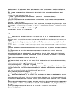 misericórdia, que me desculpe! O senhor bem está vendo o meu atarantamento. O senhor só sabe muito
por
alto... mas se soubesse de tudo, estou certo que concordaria que eu mereço alguma desculpa. Muito
embora.
naturalmente, seja indesculpável que eu...
- Oh! Não é preciso o senhor se desculpar tanto! - apressou-se o príncipe em adverti-lo.
- Eu entendo bem
quanto tudo isso lhe é terrível! Sei que foi por isso que o senhor se tornou grosseiro. Bem, vamos então
para a
sua casa. E o faço com prazer.
A caminho, olhando ressentido para o príncipe, Gánia ia pensando ocultamente: "Não! Isso não fica assim,
tu me pagas! O velhaco extraiu-me tudo que lhe convinha e agora tirou a máscara... Atrás disso tem coisa.
Mas
veremos. Tudo se decidirá! Tudo! E tem de ser hoje!"
Estavam agora parados, em frente da casa.


-8-

O        apartamento de Gánia era no terceiro andar, subindo-se até ele por umas escadas largas, claras e
limpas.
Consistia de seis ou sete peças, umas grandes, outras pequenas. Embora fosse um apartamento comum,
parecia
estar um pouco além das posses de um escriturário com família, mesmo com um ordenado de dois mil
rublos
por ano. Gánia e a sua família o tinham tomado dois meses antes, com a intenção de admitir pensionistas,
para
satisfazer, malgrado o enorme aborrecimento que isso causava a Gánia, os urgentes desejos de sua mãe e
de sua
irmã que ansiavam por um meio idôneo que aumentasse um pouco a renda doméstica. Gánia fizera
carranca,
qualificando isso de tomar hóspedes como coisa degradante, achando que tal fato o humilhava perante a
sociedade que costumava freqüentar, apresentando-se como um moço com um brilhante futuro diante de
si.
Todas essas concessões ao inevitável, bem como as
105
apertadas condições da sua vida, lhe eram uma profunda ferida interior. Durante certo tempo, no começo,
isso o
irritara extremamente, tais bagatelas o exasperando de maneira
desproporcionadamente e agora, se se submetia a
elas, por enquanto, era porque contava modificar tudo isso em um futuro que cuidava mais do que próximo.
Acontecia, porém, que mesmo o processo dessa alteração, através do qual se evadiria dessa rotina, trazia
em seu
bojo uma formidável dificuldade. Uma dificuldade cujo aplainamento
ameaçava tornar-se mais perturbador e
vexatório do que tudo isso por que estava passando.
O        apartamento era dividido por um corredor onde logo deram. mal acabaram de subir e entrar. Em um
dos
lados da passagem estavam os três melhores quartos que se destinavam aos pensionistas "especialmente
recomendados". Na extremidade, lá perto da cozinha, havia um outro cômodo, menor do que os outros três,
que
era ocupado pelo chefe da família, o general reformado Ivolguin, que dormia sobre um largo sofá e tinha de
passar, ao entrar ou ao sair, pela cozinha, servindo-se da escada dos fundos. Kólia, o caçula, um colegial
de treze
anos, compartilhava desse quarto. Tivera de ser socado lá; e aí preparava as suas lições,
dormindo, sobre lençóis
 