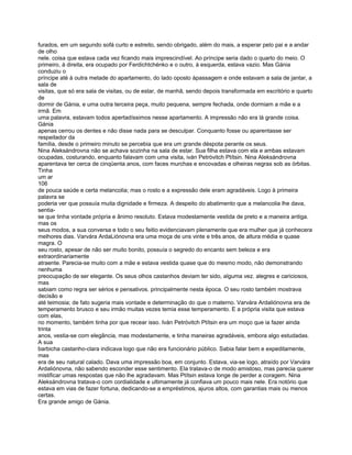 furados, em um segundo sofá curto e estreito, sendo obrigado, além do mais, a esperar pelo pai e a andar
de olho
nele. coisa que estava cada vez ficando mais imprescindível. Ao príncipe seria dado o quarto do meio. O
primeiro, à direita, era ocupado por Ferdichtchénko e o outro, à esquerda, estava vazio. Mas Gánia
conduziu o
príncipe até à outra metade do apartamento, do lado oposto àpassagem e onde estavam a sala de jantar, a
sala de
visitas, que só era sala de visitas, ou de estar, de manhã, sendo depois transformada em escritório e quarto
de
dormir de Gánia, e uma outra terceira peça, muito pequena, sempre fechada, onde dormiam a mãe e a
irmã. Em
uma palavra, estavam todos apertadíssimos nesse apartamento. A impressão não era lá grande coisa.
Gánia
apenas cerrou os dentes e não disse nada para se desculpar. Conquanto fosse ou aparentasse ser
respeitador da
família, desde o primeiro minuto se percebia que era um grande déspota perante os seus.
Nina Aleksándrovna não se achava sozinha na sala de estar. Sua filha estava com ela e ambas estavam
ocupadas, costurando, enquanto falavam com uma visita, iván Petróvitch Ptítsin. Nina Aleksándrovna
aparentava ter cerca de cinqüenta anos, com faces murchas e encovadas e olheiras negras sob as órbitas.
Tinha
um ar
106
de pouca saúde e certa melancolia; mas o rosto e a expressão dele eram agradáveis. Logo à primeira
palavra se
poderia ver que possuía muita dignidade e firmeza. A despeito do abatimento que a melancolia lhe dava,
sentia-
se que tinha vontade própria e ânimo resoluto. Estava modestamente vestida de preto e a maneira antiga.
mas os
seus modos, a sua conversa e todo o seu feitio evidenciavam plenamente que era mulher que já conhecera
melhores dias. Varvára ArdaLiónovna era uma moça de uns vinte e três anos, de altura média e quase
magra. O
seu rosto, apesar de não ser muito bonito, possuía o segredo do encanto sem beleza e era
extraordinariamente
atraente. Parecia-se muito com a mãe e estava vestida quase que do mesmo modo, não demonstrando
nenhuma
preocupação de ser elegante. Os seus olhos castanhos deviam ter sido, alguma vez. alegres e cariciosos,
mas
sabiam como regra ser sérios e pensativos. principalmente nesta época. O seu rosto também mostrava
decisão e
até teimosia; de fato sugeria mais vontade e determinação do que o materno. Varvára Ardaliónovna era de
temperamento brusco e seu irmão muitas vezes temia esse temperamento. E a própria visita que estava
com elas,
no momento, também tinha por que recear isso. Iván Petróvitch Ptítsin era um moço que ia fazer ainda
trinta
anos, vestia-se com elegância, mas modestamente, e tinha maneiras agradáveis, embora algo estudadas.
A sua
barbicha castanho-clara indicava logo que não era funcionário público. Sabia falar bem e expeditamente,
mas
era de seu natural calado. Dava uma impressão boa, em conjunto. Estava, via-se logo, atraído por Varvára
Ardaliónovna, não sabendo esconder esse sentimento. Ela tratava-o de modo amistoso, mas parecia querer
mistificar umas respostas que não lhe agradavam. Mas Ptítsin estava longe de perder a coragem. Nina
Aleksándrovna tratava-o com cordialidade e ultimamente já confiava um pouco mais nele. Era notório que
estava em vias de fazer fortuna, dedicando-se a empréstimos, ajuros altos, com garantias mais ou menos
certas.
Era grande amigo de Gánia.
 