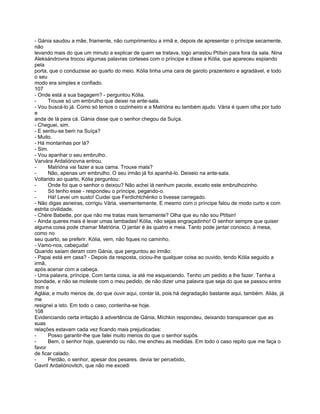 - Gánia saudou a mãe, friamente, não cumprimentou a irmã e, depois de apresentar o príncipe secamente,
não
levando mais do que um minuto a explicar de quem se tratava, logo arrastou Ptítsin para fora da sala. Nina
Aleksándrovna trocou algumas palavras corteses com o príncipe e disse a Kólia, que apareceu espiando
pela
porta, que o conduzisse ao quarto do meio. Kólia tinha uma cara de garoto prazenteiro e agradável, e todo
o seu
modo era simples e confiado.
107
- Onde está a sua bagagem? - perguntou Kólia.
-      Trouxe só um embrulho que deixei na ante-sala.
- Vou buscá-lo já. Como só temos o cozinheiro e a Matrióna eu também ajudo. Vária é quem olha por tudo
e
anda de lá para cá. Gánia disse que o senhor chegou da Suíça.
- Cheguei, sim.
- E sentiu-se bem na Suíça?
- Muito.
- Há montanhas por lá?
- Sim.
- Vou apanhar o seu embrulho.
Varvára Ardaliónovna entrou.
-      Matrióna vai fazer a sua cama. Trouxe mala?
-      Não, apenas um embrulho. O seu irmão já foi apanhá-lo. Deixeio na ante-sala.
Voltando ao quarto, Kólia perguntou:
-      Onde foi que o senhor o deixou? Não achei lá nenhum pacote, exceto este embrulhozinho.
-      Só tenho esse - respondeu o príncipe, pegando-o.
-      Há! Levei um susto! Cuidei que Ferdichtchénko o tivesse carregado.
- Não digas asneiras, corrigiu Vária, veementemente. E mesmo com o príncipe falou de modo curto e com
estrita civilidade.
- Chère Babette, por que não me tratas mais ternamente? Olha que eu não sou Ptítsin!
- Ainda queres mais é levar umas lambadas! Kólia, não sejas engraçadinho! O senhor sempre que quiser
alguma coisa pode chamar Matrióna. O jantar é às quatro e meia. Tanto pode jantar conosco, à mesa,
como no
seu quarto, se preferir. Kólia, vem, não fiques no caminho.
- Vamo-nos, cabeçuda!
Quando saíam deram com Gánia, que perguntou ao irmão:
- Papai está em casa? - Depois da resposta, ciciou-lhe qualquer coisa ao ouvido, tendo Kólia seguido a
irmã,
após acenar com a cabeça.
- Uma palavra, príncipe. Com tanta coisa, ia até me esquecendo. Tenho um pedido a lhe fazer. Tenha a
bondade, e não se moleste com o meu pedido, de não dizer uma palavra que seja do que se passou entre
mim e
Agláia; e muito menos de, do que ouvir aqui, contar lá, pois há degradação bastante aqui, também. Aliás, já
me
resignei a isto. Em todo o caso, contenha-se hoje.
108
Evidenciando certa irritação à advertência de Gánia, Míchkin respondeu, deixando transparecer que as
suas
relações estavam cada vez ficando mais prejudicadas:
-      Posso garantir-lhe que falei muito menos do que o senhor supôs.
-      Bem, o senhor hoje, querendo ou não, me encheu as medidas. Em todo o caso repito que me faça o
favor
de ficar calado.
-      Perdão, o senhor, apesar dos pesares. devia ter percebido,
Gavril Ardaliónovitch, que não me excedi
 