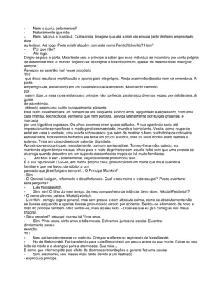 -      Nem o ouviu, pelo menos?
-      Naturalmente que não.
-      Bem. Vê-lo-á e ouvi-lo-á. Outra coisa. Imagine que até a mim ele ensaia pedir dinheiro emprestado.
Avis
au lecteur. Até logo. Pode existir alguém com este nome Ferdichtchénko? Hein?
-      Por que não?
-      Até logo.
Dirigiu-se para a porta. Mais tarde veio o príncipe a saber que esse indivíduo se incumbira por conta própria
de assombrar todo o mundo, fingindo-se de original e fora do comum, apesar de mesmo nisso malograr
sempre.
Às vezes se saía tão mal nesse propósito
110
 que disso resultava mortificação e apuros para ele próprio. Ainda assim não desistia nem se emendava. A
porta
empertigou-se, esbarrando em um cavalheiro que ia entrando. Mostrando caminho.
por
 assim dizer, a essa nova visita que o príncipe não conhecia. pestanejou diversas vezes, por detrás dela, à
guisa
de advertência.
 obtendo assim uma saída razoavelmente eficiente.
Este outro cavalheiro era um homem de uns cinqüenta e cinco anos, agigantado e espadaúdo, com uma
cara imensa, bochechuda. vermelha que nem púrpura, servida lateralmente por suíças grisalhas. e
marcada
por uns bigodões espessos. Os olhos enormes eram quase saltados. A sua aparência seria até
impressionante se nao fosse o modo geral desmazelado, imundo e horripilante. Vestia. como roupa de
estar em casa à vontade, uma usada sobrecasaca que além de mostrar o forro puído tinha os cotovelos
esburacados. Nos recintos fechados ele fedia um pouco a vodca, mas os seus modos eram teatrais e
solenes. Traía um cioso desejo de ostentar dignidade.
Aproximou-se do príncipe, resolutamente, com um sorriso afável. Tomou-lhe a mão, calado, e a
mantendo algum tempo na sua, olhou para o rosto do príncipe com aquele feitio com que uma pessoa se
alvoroça quando descobre em um suposto desconhecido traços de há muito familiares.
-,     Ah! Mas é ele! - solenemente, vagarosamente pronunciou isso.
É a sua figura viva! Ouvi-os, em minha própria casa, pronunciarem um nome que me é querido e
familiar e que me levou, de súbito, a um
passado que já se foi para sempre!... O Príncipe Míchkin?
- Sim.
- O General Ívolguin, reformado e desafortunado. Qual o seu nome e o de seu pai? Posso aventurar
esta pergunta?
-      Liév Nikoláievitch.
-      Sim, sim! O filho do meu amigo, do meu companheiro de infância, devo dizer, Nikolái Petróvitch?
- O nome de meu pai era Níkolái Lvóvitch.
- Lvóvitch - corrigiu logo o general, mas sem pressa e com absoluta calma, como se absolutamente não
se tivesse esquecido e apenas tivesse pronunciado errado por acidente. Sentou-se e tomando de novo a
mão do príncipe também o fez sentar-se, mais ao seu lado. - Dizer-se que eu já o carreguei nos meus
braços!
- Será possível? Meu pai morreu há Vinte anos.
-      Sim. Vinte anos. Vinte anos e três meses. Estivemos juntos na escola. Eu entrei
diretamente para o
exército.
111
-      Meu pai também esteve no exército. Chegou a alferes no regimento de Vassflievski.
-      No de Bielomírskii. Foi transferido para o de Bielomírskii um pouco antes da sua morte. Estive no seu
leito de morte e o abençoei para a eternidade. Sua mãe..,
E como que interrompido pelo efeito de dolorosas recordações o general fez uma pausa.
-      Sim, ela morreu seis meses mais tarde devido a um resfriado
- explicou o príncipe.
 