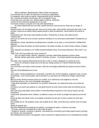 -      Não foi resfriado. Absolutamente. Deve confiar nas palavras
e na memória de um velho. Eu estava lá. Fui dos que a sepultaram.
Foi desgosto, pela morte do esposo. Absolutamente não foi resfriado.
Sim, recordo-me também da princesa. Ah! A mocidade! Foi por
causa dela que o príncipe e eu, amigos desde a infância, estivemos
a ponto de nos tornarmos assassinos um do outro.
O príncipe começou a escutar com uma certa desconfiança.
-      Eu estava apaixonado por sua mãe, quando ela ficou noiva de seu pai. Noiva de um amigo. O
príncipe
descobriu isso e foi um golpe para ele. Veio ver-me muito cedo, certa manhã, antes das sete horas, e me
acordou. Ergui-me ao mesmo tempo estremunhado e cheio de assombro. Houve silêncio de ambos os
lados.
Compreendi tudo. Ele puxou duas pistolas do bolso. "Através de um lenço, sem testemunhas".
Testemunhas
para que, se, dentro de cinco minutos. teríamos mandado um ao outro para a eternidade? Carregamos as
pistolas,
estendemos o lenço, apontamos as pistolas para o coração um do outro, e nos encaramos. Subitamente,
lágrimas
golfaram dos olhos de ambos. As mãos tremeram. De ambos os lados, ao mesmo tempo. Depois, é lógico,
ora
essa, seguiram-se abraços e um conflito de generosidade mútua. O príncipe exclamava: "Ela é tua!"; e eu
dizia
"Não! Tua!" Com que então veio morar conosco?!
-      Sim, por algum tempo, decerto - gaguejou o príncipe. Nisto Kólia apareceu à porta e disse:
-      Mamãe mandou pedir para o senhor ir lá dentro, príncipe. - O príncipe levantou-se logo para atender
ao
chamado, mas o general afetuosamente lhe pôs a mão no ombro, obrigando-o a sentar de novo.
-      Como um verdadeiro amigo que fui de seu pai, desejo preveni-lo. O senhor facilmente pode
verificar que
sou um homem que sofreu muitos reveses, vítima de uma trágica catástrofe que quase me levou à barra
dos
tribunais. Nina Aleksándrovna é uma
112
rara mulher. Varvára Ardalíónovna, minha filha, uma filha rara. Fomos impelidos, malgrado nosso, a tomar
pensionistas - uma incrível queda, não há dúvida! E eu que estive na iminência de chegar a governador-
geral.
Mas ao senhor teremos sempre prazer em receber. E no entanto há uma tragédia no meu lar!
O príncipe olhava-o com uma curiosidade interrogativa.
- Está sendo arranjado um casamento. Um estranho casamento. Um casamento entre uma mulher de
caráter
duvidoso e um jovem que poderia vir a ser gentil-homem da corte. Essa mulher está na iminência de ser
trazida
para esta casa onde estão minha mulher e minha filha! Mas enquanto em mim houver hausto, ela não
transporá a
nossa porta. Atravessar-me-ei, deitado, no patamar e quero ver se tem a coragem de passar por cima de
mim.
Deixei de falar com Gánia. Evito, em verdade, encontrar-me com ele. E como o senhor vai viver aqui
conosco,
terá ocasião de ver. De qualquer modo, terá ocasião de ver. Mas, como filho que o senhor é de um amigo,
tenho
direito de esperar que...
Mas Nina Aleksándrovna apareceu em pessoa, na entrada do quarto, e chamou o príncipe:
- Príncipe, queira ter a bondade de vir até à sala de estar!
- Imagina tu, querida - exclamou o general - que acabei por me lembrar que muitas vezes trouxe o príncipe,
em criança, nos meus braços!
Nina Aleksándrovna olhou-o de esguelha, como a censurá-lo, depois procurou ver a impressão do príncipe;
 