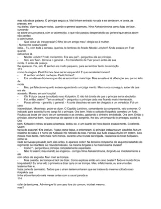 mas não disse palavra. O príncipe seguiu-a. Mal tinham entrado na sala e se sentavam, e ia ela, às
pressas, em
voz baixa, dizer qualquer coisa, quando o general apareceu. Nina Aleksándrovna parou logo de falar,
curvando-
se sobre a sua costura, com ar aborrecido, o que não passou despercebido ao general que ainda assim
não perdeu
o bom humor.
-      Que coisa tão inesperada! O filho de um amigo meu! -dirigia-se à mulher.
- Nunca me passaria pela
idéia... Tu, com toda a certeza, querida, te lembras do finado Nikolái Lvóvitch! Ainda estava em Tver
quando
estivemos lá.
-      Nikolái Lvóvitch? Não me lembro. Era seu pai? - perguntou ela ao príncipe.
-      Sim, em Tver - teimava o general. - Foi transferido de Tver pouco antes de sua
morte. E antes da doença
lhe aparecer. Foi, sim. O senhor era muito pequeno, para se lembrar tanto da remoção
113
como da viagem. Pavlíchtchev deve se ter esquecido! E que excelente homem!
-      O senhor também conheceu Pavlíchtchev?
-      Era um desses homens que não se encontram mais hoje. Mas eu estava lá. Abençoei seu pai no leito
de
morte.
-      Meu pai faleceu enquanto estava aguardando um julga mento. Mas nunca conseguiu saber de que
era ele
acusado. Morreu em um hospital.
-      Oh! Foi por causa do soldado raso Kolpakóv. E não há dúvida de que o príncipe seria absolvido.
-      Foi, então, assim? Tem a certeza? - perguntou o príncipe cada vez ficando mais interessado.
-      Posso afirmar - garantiu o general. - A corte dissolveu-se sem ter chegado a um veredicto. Foi um
caso
inacreditável. Misterioso, pode-se dizer. O Capitão Lariónov, comandante da companhia, veio a morrer. O
indicado para substituí-lo no cargo foi o príncipe. Ora bem. Nisto o soldado Kolpakóv cometeu um furto.
Roubou as botas de couro de um camarada e as vendeu, gastando o dinheiro em bebida. Ora bem. Então o
príncipe, observe bem, na presença do caporal e do sargento, lhe deu um empurrão e ameaçou açoitá-lo.
Ora
bem. Kolpakóv retirou-se para a barraca, deitou-se, e um quarto de hora depois estava morto. Excelente.
Quem
havia de esperar? Era incrível. Fosse como fosse, o enterraram. O príncipe instaurou um inquérito, fez um
relatório do caso e o nome de Kolpakóv foi retirado da lista. Parecia que tudo estava muito em ordem. Seis
meses mais tarde, nem mais nem menos, durante uma revista da brigada, reaparece o nosso Kolpakóv,
como se
nada se tivesse passado com eles antes. E aparece onde? Na terceira companhia do segundo batalhão do
regimento de infantaria de Novozemliánskii, na mesma brigada e na mesmíssima divisão!
-      Como? - perguntou o príncipe completamente espantado.
-      Não foi assim; meu marido se enganou - corrigiu Nina Aleksándrovna, dirigindo-se imediatamente a
ele
com olhos de angústia. Mon mari se trompe.
-      Mas querida, se trompe é fácil de dizer. Como explicas então um caso destes? Todo o mundo ficou
boquiaberto! Eu teria sido o primeiro a dizer qu'e on se trompe. Mas, infelizmente, eu era uma das
testemunhas e
fazia parte da comissão. Todos que o viram testemunharam que se tratava do mesmo soldado raso
Kolpakóv que
tinha sido enterrado seis meses antes com a usual parada e
114

rufar de tambores. Admito que foi um caso fora do comum, incrível mesmo,
mas?
 