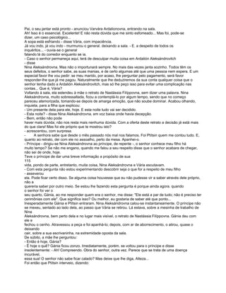 Pai, o seu jantar está pronto - anunciou Varvára Ardalionovna, entrando na sala.
Ah! Isso é o essencial. Excelente! E não resta dúvida que me sinto esfomeado... Mas foi, pode-se
dizer, um caso psicológico...
A sopa está esfriando - disse Vária, com impaciência.
Já vou indo, já vou indo - murmurou o general. deixando a sala. - E. a despeito de todos os
inquéritos... - ouvia-se o general
falando lá do corredor enquanto se ia.
- Caso o senhor permaneça aqui, terá de desculpar muita coisa em Ardalión Aleksándrovitch
- disse
Nina Aleksándrovna. Mas não o importunará sempre. No mais das vezes janta sozinho. Todos têm os
seus defeitos, o senhor sabe, as suas manias, e de certo algumas até que uma pessoa nem espera. E um
especial favor lhe vou pedir: se meu marido, por acaso, lhe perguntar pelo pagamento, será favor
responder-lhe que já me pagou. Naturalmente que lhe deduziremos da sua conta qualquer coisa que o
senhor tenha dado a Ardalión Aleksándrovitch, mas só lhe peço isso para evitar uma complicação nas
contas... Que é, Vária?
Voltando à sala, ela estendeu à mãe o retrato de Nastássia Filíppovna, sem dizer uma palavra. Nina
Aleksándrovna, muito sobressaltada, ficou a contemplá-lo por algum tempo, sendo que no começo
pareceu atemorizada, tomando-se depois de amarga emoção, que não soube dominar. Acabou olhando,
inquieta, para a filha que explicou:
- Um presente dela para ele, hoje. E esta noite tudo vai ser decidido.
- Esta noite? - disse Nina Aleksándrovna, em voz baixa onde havia decepção.
- Bem, então não pode
haver mais dúvida; não nos resta mais nenhuma dúvida. Com a oferta deste retrato a decisão já está mais
do que clara! Mas foi ele próprio que te mostrou isto?
- acrescentou, com surpresa.
-      A senhora sabe que desde o mês passado nós mal nos falamos. Foi Ptítsin quem me contou tudo. E,
quanto ao retrato, dei com ele no assoalho, perto da mesa. Apanhei-o.
- Príncipe - dirigiu-se Nina Aleksándrovna ao príncipe, de repente -, o senhor conhece meu filho há
muito tempo? Se não me engano, quando me falou a seu respeito disse que o senhor acabara de chegar,
não sei de onde, hoje.
Teve o príncipe de dar uma breve informação a propósito de sua
115
vida, pondo de parte, entretanto, muita coisa, Nina Aleksándrovna e Vária escutavam.
- Com esta pergunta não estou experimentando descobrir seja o que for a respeito de meu filho
- asseverou
ela. Pode ficar certo disso. Se alguma coisa houvesse que eu não pudesse vir a saber através dele próprio,
não a
quereria saber por outro meio. Se estou lhe fazendo esta pergunta é porque ainda agora. quando
o senhor foi ver o
seu quarto, Gánia, ao me responder quem era o senhor, me disse: "Ele está a par de tudo; não é preciso ter
cerimônias com ele". Que significa isso? Ou melhor, eu gostaria de saber até que ponto...
Inesperadamente Gánia e Ptítsin entraram. Nina Aleksándrovna calou-se instantaneamente. O príncipe não
se mexeu, sentado ao lado dela, ao passo que Vária se retirou. Lá estava, sobre a mesinha de trabalho de
Nina
Aleksándrovna, bem perto dela e no lugar mais visível, o retrato de Nastássia Filíppovna. Gánia deu com
ele e
fechou o cenho. Atravessou a peça e foi apanhá-lo; depois, com ar de aborrecimento, o atirou, quase o
deixando
cair, sobre a sua escrivaninha, na extremidade oposta da sala.
De súbito, a mãe lhe perguntou:
- Então é hoje, Gánia?
- É hoje o quê? Gánia ficou zonzo. Imediatamente, porém. se voltou para o príncipe e disse
insolentemente: - Ah! Compreendo. Obra do senhor, outra vez. Parece que se trata de uma doença
incurável,
essa sua! O senhor não sabe ficar calado? Mas deixe que lhe diga, Alteza...
Foi então que Ptítsin interveio, dizendo:
 
