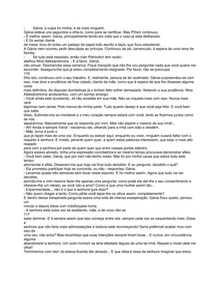 -      Gánia, a culpa foi minha, e de mais ninguém.
Gánia esteve uns segundos a olhá-lo, como para se certificar. Mas Ptítsin continuou:
- É melhor assim, Gánia, principalmente tendo em vista que o caso já está deliberado.
- E foi sentar diante
da mesa; tirou do bolso um pedaço de papel todo escrito a lápis, que ficou estudando.
A Gánia nem ocorreu pedir desculpas ao príncipe. Continuou de pé, carrancudo, à espera de uma cena de
família.
-      Se tudo está resolvido, então Iván Petróvitch tem razão -
atalhou Nina Aleksándrovna. - E é favor, Gánia,
não amuar. Desmanche essa carranca. Fique tranqüilo que não lhe vou perguntar nada que você queira me
esconder. Asseguro-lhe que já estou completamente resignada. Por favor, não se preocupe.
116
Dito isto, continuou com o seu trabalho. E, realmente, parecia se ter acalmado. Gánia surpreendeu-se com
isso, mas teve a prudência de ficar calado, diante da mãe, como que à espera de que lhe dissesse alguma
coisa
mais definitiva. As disputas domésticas já o tinham feito sofrer demasiado. Notando a sua prudência. Nina
Aleksándrovna acrescentou, com um sorriso amargo:
- Você ainda está duvidando. Já não acredita em sua mãe. Não se inquiete mais com isso. Nunca mais
verá
lágrimas nem cenas. Pelo menos de minha parte. Tudo quanto desejo é que você seja feliz. E você bem
que sabe
disso. Submeto-me ao inevitável e o meu coração sempre estará com você, tanto se ficarmos juntos como
se nos
separarmos. Naturalmente que só respondo por mim. Mas não espere o mesmo de sua irmã!...
- Ah! Ainda e sempre Vária! - exclamou ele, olhando para a irmã com ódio e desdém.
- Mãe, torno a jurar o
que já repeti mais de uma vez. Enquanto eu estiver aqui, enquanto eu viver, ninguém ousará faltar com o
respeito à senhora. E insisto, perante quem quer, a quem estas palavras interessem, que exijo o mais alto
respeito
para com a senhora por parte de quem quer que entre nossas portas adentro.
Agora estava aliviado, tinha uma expressão conciliatória e ao mesmo tempo procurava demonstrar afeto.
- Você bem sabe, Gánia, que por mim não tenho medo. Não foi por minha causa que estive todo este
tempo
aborrecida e aflita. Disseram-me que hoje vai ficar tudo decidido. E eu pergunto, decidido o quê?
- Ela prometeu participar hoje se concorda, ou não - respondeu Gánia.
- Levamos quase três semanas sem tocar neste assunto. E foi melhor assim. Agora que tudo vai ser
decidido,
permito-me a mim mesma fazer-lhe apenas uma pergunta: como pode ela dar-lhe o seu consentimento e
oferecer-lhe um retrato, se você não a ama? Como é que uma mulher assim tão...
- Experimentada... não é o que a senhora quis dizer?
- Não quero chegar a tanto. Como pôde você tapar-lhe os olhos assim, completamente?
E dentro dessa inesperada pergunta soava uma nota de intensa exasperação. Gánia ficou quieto, pensou
um
minuto e depois disse com indisfarçada ironia:
- A senhora está outra vez se exaltando, mãe, e de novo não se
117
sabe dominar. E é sempre assim que isso começa entre nós, sempre cada vez se esquentando mais. Disse
a
senhora que não faria mais admoestações e todavia está recomeçando! Seria preferível acabar mos com
isso de
uma vez, não acha? Mas reconheço que suas intenções sempre foram boas... E nunca, em circunstância
alguma
abandonarei a senhora. Um outro homem se teria afastado léguas de uma tal irmã. Repare o modo dela me
olhar!
Terminemos com isto! Já estava ficando tão aliviado... E que idéia é essa da senhora imaginar que estou
 