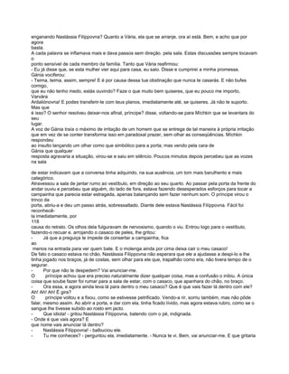 enganando Nastássia Filíppovna? Quanto a Vária, ela que se arranje, ora aí está. Bem, e acho que por
agora
basta.
A cada palavra se inflamava mais e dava passos sem direção. pela sala. Estas discussões sempre tocavam
o
ponto sensível de cada membro da família. Tanto que Vária reafirmou:
- Eu já disse que, se esta mulher vier aqui para casa, eu saio. Disse e cumprirei a minha promessa.
Gánia vociferou:
- Teima, teima, assim, sempre! E é por causa dessa tua obstinação que nunca te casarás. E não bufes
comigo,
que eu não tenho medo, estás ouvindo? Faze o que muito bem quiseres, que eu pouco me importo,
Varvára
Ardaliónovna! E podes transferir-te com teus planos, imediatamente até, se quiseres. Já não te suporto.
Mas que
é isso? O senhor resolveu deixar-nos afinal, príncipe? disse, voltando-se para Míchkin que se levantara do
seu
lugar.
A voz de Gánia traía o máximo de irritação de um homem que se entrega de tal maneira à própria irritação
que em vez de se conter transforma isso em paradoxal prazer, sem olhar as conseqüências. Míchkin
respondeu
ao insulto lançando um olhar como que simbólico para a porta; mas vendo pela cara de
Gánia que qualquer
resposta agravaria a situação, virou-se e saiu em silêncio. Poucos minutos depois percebeu que as vozes
na sala

de estar indicavam que a conversa tinha adquirido, na sua ausência, um tom mais barulhento e mais
categórico.
Atravessou a sala de jantar rumo ao vestíbulo, em direção ao seu quarto. Ao passar pela porta da frente do
andar ouviu e percebeu que alguém, do lado de fora, estava fazendo desesperados esforços para tocar a
campainha que parecia estar estragada, apenas balançando sem fazer nenhum som. O príncipe virou o
trinco da
porta, abriu-a e deu um passo atrás, sobressaltado. Diante dele estava Nastássia Filíppovna. Fácil foi
reconhecê-
la imediatamente, por
118
causa do retrato. Os olhos dela fulguravam de nervosismo, quando o viu. Entrou logo para o vestíbulo,
fazendo-o recuar e. arrojando o casaco de peles, lhe gritou:
-      Já que a preguiça te impede de consertar a campainha, fica
ao
 menos na entrada para ver quem bate. E o molenga ainda por cima deixa cair o meu casaco!
De fato o casaco estava no chão. Nastássia Filíppovna não esperara que ele a ajudasse a despi-lo e lhe
tinha jogado nos braços, já de costas, sem olhar para ele que, trapalhão como era, não tivera tempo de o
segurar.
-      Por que não te despedem? Vai anunciar-me.
O       príncipe achou que era preciso naturalmente dizer qualquer coisa, mas a confusão o inibiu. A única
coisa que soube fazer foi rumar para a sala de estar, com o casaco, que apanhara do chão, no braço.
-      Ora essa, e agora ainda leva lá para dentro o meu casaco? Que é que vais fazer lá dentro com ele?
Ah! Ah! Ah! É gira?
O       príncipe voltou e a fixou, como se estivesse petrificado. Vendo-a rir, sorriu também, mas não pôde
falar, mesmo assim. Ao abrir a porta, e dar com ela, tinha ficado lívido, mas agora estava rubro, como se o
sangue lhe tivesse subido ao rosto em jacto.
-      Que idiota! - gritou Nastássia Filíppovna, batendo com o pé, indignada.
- Onde é que vais agora? E
que nome vais anunciar lá dentro?
-      Nastássia Filíppovna! - balbuciou ele.
-      Tu me conheces? - perguntou ela, imediatamente. - Nunca te vi. Bem, vai anunciar-me. E que gritaria
 