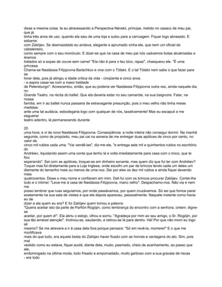 disse a mesma coisa. Ia eu atravessando a Perspectiva Névskii, príncipe, metido no casaco de meu pai,
que já
tinha três anos de uso, quando ela saiu de uma loja e subiu para a carruagem. Fiquei logo abrasado. E
esbarrei
com Zaliójev. Se desmazelado eu andava, elegante e aprumado vinha ele, que nem um oficial de
cabeleireiro,
como sempre com o seu monóculo. E dizer-se que na casa de meu pai nós usávamos botas alcatroadas e
éramos
tratados só a sopas de couve sem carne! "Ela não é para o teu bico, rapaz", chasqueou ele. "É uma
princesa.
Chama-se Nastássia Filíppovna Baráchkov e vive com o Tótskii. E o tal Tótskii nem sabe o que fazer para
se
livrar dela, pois já atingiu a idade crítica da vida - cinqüenta e cinco anos
- e aspira casar-se com a maior beldade
de Petersburgo". Acrescentou, então, que eu poderia ver Nastássia Filíppovna outra vez, ainda naquele dia,
no
Grande Teatro, na récita do ballet. Que ela deveria estar no seu camarote, na sua baignoire. Falar, na
nossa
família, em ir ao ballet nunca passaria de extravagante presunção, pois o meu velho não tinha meias
medidas:
ante uma tal audácia, esbodegaria logo com qualquer de nós, taxativamente! Mas eu escapuli e me
esgueirei
teatro adentro, lá permanecendo durante

20
uma hora; e vi de novo Nastássia Filíppovna. Conseqüência: a noite inteira não consegui dormir. Na manhã
seguinte, como de propósito, meu pai cai na asneira de me entregar duas apólices de cinco por cento, no
valor de
cinco mil rublos cada uma. "Vai vendê-las", diz-me ele, "e entrega sete mil e quinhentos rublos no escritório
do
Andréiev, liquidando assim uma conta que tenho lá e volta imediatamente para casa com o troco, que te
fico
esperando". Saí com as apólices, troquei-as em dinheiro sonante, mas quem diz que fui ter com Andréiev?
Toquei mas foi diretamente para a Loja Inglesa, onde escolhi um par de brincos tendo cada um deles um
diamante do tamanho mais ou menos de uma noz. Dei por eles os dez mil rublos e ainda fiquei devendo
mais
quatrocentos. Disse o meu nome e confiaram em mim. Dali fui com os brincos procurar Zaliójev. Contei-lhe
tudo e o intimei: "Leva-me à casa de Nastássia Filíppovna, mano velho". Despachamo-nos. Não via e nem
me
posso lembrar que ruas seguíamos, por onde passávamos, por quem cruzávamos. Só sei que fomos parar
exatamente na sua sala de visitas e que ela depois apareceu, pessoalmente. Naquele instante como havia
eu de
dizer a ela quem eu era? E foi Zaliójev quem tomou a palavra:
"Queira aceitar isto da parte de Parfión Rogójin, como lembrança do encontro com a senhora, ontem; digne-
se
aceitar, por quem é!". Ela abriu o estojo, olhou e sorriu. "Agradeça por mim ao seu amigo, o Sr. Rogójin, por
sua tão amável atenção". Inclinou-se, saudando, e retirou-se lá para dentro. Há! Por que não morri eu logo
ali
mesmo? Se me atrevera a ir à casa dela fora porque pensara: "Só em revê-la, morrerei!" E o que me
mortificava
mais do que tudo, era aquela besta do Zaliójev haver ficado com as honras e vantagens do ato. Sim, pois
mal
vestido como eu estava, fiquei acolá, diante dela, mudo, pasmado, cheio de acanhamento, ao passo que
ele,
endomingado na última moda, todo frisado e empomadado, muito garboso com a sua gravata de riscas
- era todo
 