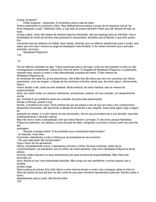 é essa, lá dentro?
-     Estão brigando - respondeu. E enveredou para a sala de estar.
Entrou justamente no momento crítico. Nina Aleksándrovna estava a ponto de se esquecer que já "se
tinha resignado a tudo". Defendia Vária, a cujo lado se pusera também Ptítsin que até deixara de lado as
suas
contas a lápis. Vária não estava de maneira alguma intimidada; não era rapariga para se intimidar; mas a
brutalidade do irmão se tornava mais grosseira e insuportável, àmedida que ia falando o que bem queria.
Em
momentos tais ela adotava um hábito: ficar calada, olhando com um silêncio desdenhoso para o irmão, pois
sabia que com isso o levava ao auge do desespero mais ilimitado. E foi nesse momento que o príncipe,
entrando, anunciou:
-     Nastássia Filíppovna!
119

-9-

Fez-se silêncio completo na sala. Todos pasmaram para o príncipe, como se não tivessem ouvido ou não
conseguissem compreender. Gánia ficou hirto de terror. A chegada de Nastássia Filíppovna, e justamente
naquela hora, causou a maior e mais desordenada surpresa em todos. O fato mesmo de
Nastássia Filíppovna se
ter lembrado de visitá-los, já era assombroso. Até então fora tão altiva que nem em conversa com Gánia
expressara. uma vez sequer, o desejo de lhe conhecer a família, sendo que, de modo algum, ultimamente,
fazia a
menor alusão a ela, como se nem existisse. Muito embora, de certa maneira, isso ao menos lhe
proporcionasse
alívio, por assim evitar um assunto melindroso, armazenara, todavia, em seu coração, um ressentimento
contra
ela. Verdade é que preferiria expor-se a receber da parte dela observações
ferinas e irônicas, quanto à sua
família, a recebê-la em casa. Tinha certeza de que ela estava a par de que em casa o seu compromisso
despertava discórdias, não ignorando a atitude de tal família a seu respeito. Essa visita agora, logo a seguir
ao
presente do retrato, e no dia mesmo do seu aniversário, dia em que prometera dar a sua decisão, equivalia
indubitavelmente à decisão mesma.
Mas não durou muito a estupefação com que todos fitavam o príncipe. E não durou porque Nastássia
Fílíppovna apareceu, em pessoa, à porta da sala de estar, obrigando o príncipe a recuar outra vez para lhe
dar
passagem.
-      Sempre consegui entrar. É de propósito que a campainha está travada?
- foi dizendo, muito bem-
humorada, estendendo a mão a Gánia que se precipitara ao seu encontro.
- Por que está assim tão transtornado?
Faça o favor de me apresentar.
Gánia, completamente zonzo, a apresentou primeiro a Vária. As duas mulheres, antes de se
cumprimentarem, se estudaram com os olhos, de modo estranho; mas como Nastássia Filíppovna ainda
estava
sorrindo, pôde mascarar os seus sentimentos sob essa amostra de expansibilidade. Mas Vária não
escondeu os
seus, fitando-a com uma intensidade esquisita. Não surgiu em seu semblante o sorriso sequer que a
simples
polidez exige.
Gánia estava em transe. Era inútil intervir e nem haveria tempo e modo; mas conseguiu atirar à irmã um
olhar de soslaio tal que ela bem se deu conta do que esse momento representava para ele. Decidiu ceder e
sorriu
afetadamente para a outra. (Na família todos
120
 