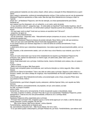 ainda gostavam bastante uns dos outros.) Quem, afinal, salvou a situação foi Nina Aleksándrovna a quem
Gánia
logo a seguir a apresentou, embora já irremediavelmente confuso. E tão confuso que em vez de apresentar
Nastássia Filíppovna apresentou a mãe a esta. Mas tão logo Nina Aleksándrovna começou a falar no
"grande
prazer etc.", já Nastássia Filíppovna, sem lhe dar atenção, se virava apressadamente para Gánia,
sentando-se,
sem esperar que lhe dissessem, em um sofazinho, a um canto, perto da janela.
- O seu escritório onde é? - perguntou logo. - E onde estão os inquilinos? Você recebe inquilinos, não é?
Gánia enrubesceu terrivelmente, e ia tartamudear qualquer resposta quando ela prosseguiu, não lhe dando
tempo:
- Em que lugar você os aloja? Você nem ao menos um escritório tem? Dá lucro?
- perguntou, já agora se
dirigindo a Nina Aleksándrovna.
- Só dá incômodos - respondeu esta. - Naturalmente sempre compensa um pouco, mas só aceitamos
justamente aqueles que...
Novamente Nastássia Filíppovna deixava de prestar atenção, fitava Gánia, sorria; até que exclamou:
- Mas com que cara você está! Meu Deus! Você está engraçadíssimo, agora!
A sua risada ressoou por diversos segundos e o rosto de Gánia se contraiu terrivelmente. A sua
estupefação,
o abatimento cômico que o atarantava desaparecera; mas estava agora tão pavorosamente pálido, com os
lábios
tão crispados, e tão solenemente calado, com um olhar mau e duro fitando a sua visitante, que a fez rir
ainda
mais.
Havia um outro observador que mal se tinha restabelecido do espanto que Nastássia Filíppovna lhe
produzira; mas, apesar de estarrecido no mesmo lugar, em plena sala, pôde notar o pavor e a
transformação de
Gánia. Esse observador era o príncipe. Instintiva-mente, mesmo intimidado como estava, deu um passo à
frente
e disse a Gánia:
- Beba um pouco de água. Não fique assim.
Dissera isso compelido pelas circunstâncias, sem nenhuma intenção ou motivo segundo. Mas o efeito
dessas
palavras em Gánia foi formidável. Todo o seu ódio se voltou para o príncipe. Segurou-o pelo ombro e o
encarou, calado, com ódio e desejo de vingança, mas impossibilitado de lhe dizer qualquer desaforo. Isso
causou
uma emoção geral. Nina Aleksándrovnaf soltou uma exclamação curta e fraca, enquanto Ptítsin dava
uns passos à frente. Kólia e
121
Ferdichtchénko, que tinham chegado à porta, estacaram, atônitos Apenas Vária, com aquele seu feitio
teimoso,
olhava em silêncio. provocadoramente, de propósito, em pé, como estava, ao lado
da mãe, os braços cruzados
sobre o peito.
Contendo-se, Gánia sorriu nervosamente. E tendo recuperado quase a naturalidade, disse:
- Ora essa. O senhor é médico, príncipe? Pois não é que nos surpreendeu? Nastássia Filíppovna, posso
apresentá-lo? Trata-se de uma rara personalidade, embora eu só o conheça desta
manhã para cá.
Nastássia Filíppovna olhou espantada para o príncipe.
- Príncipe? Ele é príncipe? Ora, imaginem que eu o tomei ainda agora por um criado, e até lhe disse que
viesse participar a minha chegada. Ah! Ah! Ah!
-      Não houve ofensa. Não houve ofensa! - entrou dizendo
Ferdichtchénko, rapidamente se dirigindo para
ela, aproveitando enquanto riam. - Não houve ofensa. Se non e vero...
- E eu que estive quase a descompô-lo, príncipe! Perdoe-me, por favor. Ferdichtchénko, que esteve você
 