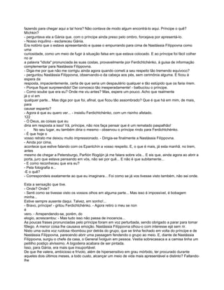 fazendo para chegar aqui a tal hora? Não contava de modo algum encontrá-lo aqui. Príncipe o quê?
Míchkin?
- perguntava ela a Gánia que. com o príncipe ainda preso pelo ombro, forcejava por apresentá-lo.
- Nosso inquilino - esclareceu Gánia.
Era notório que o estava apresentando e quase o empurrando para cima de Nastássia Filíppovna como
uma
curiosidade, como um meio de fugir à situação falsa em que estava colocado. E ao príncipe foi fácil colher
no ar
a palavra "idiota" pronunciada às suas costas, provavelmente por Ferdichtchénko, à guisa de informação
complementar para Nastássia Filíppovna.
- Diga-me por que não me corrigiu ainda agora quando cometi a seu respeito tão tremendo equívoco?
- perguntou Nastássia Filíppovna, observando-o da cabeça aos pés, sem cerimônia alguma. E ficou à
espera da
resposta, impacientemente, certa de que seria um despautério qualquer e tão estúpido que os faria rirem.
- Porque fiquei surpreendido! Dei convosco tão inesperadamente! - balbucíou o príncipe.
- Como soube que era eu? Onde me viu antes? Mas, espere um pouco. Acho que realmente
já o vi em
qualquer parte... Mas diga por que foi, afinal, que ficou tão assombrado? Que é que há em mim, de mais,
para
causar espanto?
- Agora é que eu quero ver... - insistiu Ferdichtchénko, com um risinho afetado.
122
- Ó Deus, as coisas que eu
diria em resposta a isso! Vá, príncipe, não nos faça pensar que é um rematado paspalhão!
-      No seu lugar, eu também diria o mesmo - observou o príncipe rindo para Ferdichtchénko.
- É que hoje o
vosso retrato me deixou muito impressionado. - Dirigia-se finalmente a Nastássia Filíppovna.
- Ainda por cima,
acontece que estive falando com os Epantchín a vosso respeito. E, o que é mais, já esta manhã. no trem,
antes
mesmo de chegar a Petersburgo, Parfión Rogójin já me falara sobre vós... E eis que, ainda agora ao abrir a
porta, juro que estava pensando em vós, não sei por quê... E não é que subitamente...
- E como reconheceu que era eu?
- Pela fotografia e...
-E o quê?
- Correspondeis exatamente ao que eu imaginara... Foi como se já vos tivesse visto também, não sei onde.

Esta a sensação que tive.
- Onde? Onde?
- Senti como se tivesse visto os vossos olhos em alguma parte... Mas isso é impossível, é bobagem
minha...
Estive sempre ausente daqui. Talvez, em sonho!...
- Bravo, príncipe! - gritou Ferdichtchénko. - Agora retiro o meu se non
é
vero. - Arrependendo-se, porém, do
elogio, acrescentou: - Mas tudo isso não passa de inocencia...
As poucas frases pronunciadas pelo príncipe foram em voz perturbada, sendo obrigado a parar para tomar
fôlego. A menor coisa lhe causava emoção. Nastássia Filíppovna olhou-o com interesse ejá sem rir.
Nisto uma outra voz ruidosa ribombou por detrás do grupo, que se tinha fechado em volta do príncipe e de
Nastássia Filíppovna, parecendo abrir uma passagem fendendo o grupo ao meio. E, diante de Nastássia
Filíppovna, surgiu o chefe da casa, o General Ívolguin em pessoa. Vestia sobrecasaca e a camisa tinha um
peitilho postiço alvíssimo. A bigodeira acabara de ser pintada.
Isso, para Gánia, era mais que insuportável.
De que lhe valera, ambicioso e frívolo, além de hipersensitivo em grau mórbido, ter procurado durante
aqueles dois últimos meses, a todo custo, alcançar um meio de vida mais apresentável e distinto? Faltando-
lhe
 