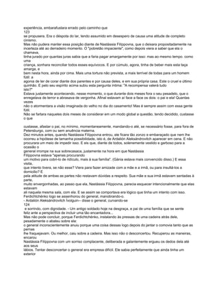 experiência, embarafustara errado pelo caminho que
123
se propusera. Era o déspota do lar, tendo assumido em desespero de causa uma atitude de completo
cinismo.
Mas não pudera manter essa posição diante de Nastássia Filíppovna, que o deixara propositadamente na
incerteza até ao derradeiro momento. O "pobretão impaciente", como depois viera a saber que ela o
chamava,
tinha jurado por quantas juras sabia que a faria pagar amargamente por isso: mas ao mesmo tempo. como
uma
criança, sonhara reconciliar todos esses equívocos. E por cúmulo, agora, tinha de beber mais esta taça
amarga, e
bem nesta hora, ainda por cima. Mais uma tortura não prevista, a mais terrível de todas para um homem
fútil: a
agonia de ter de corar diante dos parentes e por causa deles, e em sua própria casa. Este o cruel e último
quinhão. E pelo seu espírito acima subiu esta pergunta íntima: "A recompensa valerá tudo
isto?"
Estava justamente acontecendo, nesse momento, o que durante dois meses fora o seu pesadelo, que o
enregelava de terror e abrasava de vergonha. Afinal estavam aí face a face os dois: o pai e ela! Quantas
vezes
não o atormentara a visão imaginada do velho no dia do casamento! Mas é sempre assim com essa gente
fútil.
Não se fartara naqueles dois meses de considerar em um modo global a questão, tendo decidido, custasse
o que

custasse, afastar o pai, no mínimo, momentaneamente, mandando-o até, se necessário fosse, para fora de
Petersburgo, com ou sem anuência materna.
Dez minutos antes, quando Nastássia Filíppovna entrou, ele ficara tão zonzo e embaraçado que nem lhe
ocorreu a hipótese de tamanha possibilidade, isto é, de Ardalión Aleksándrovitch aparecer em cena. E não
procurara um meio de impedir isso. E eis que, diante de todos, solenemente vestido e garboso para a
ocasião o
general irrompe na sua sobrecasaca, justamente na hora em que Nastássia
Filíppovna estava "apenas procurando
um motivo para cobri-lo de ridículo, mais à sua família". (Gánia estava mais convencido disso.) E essa
visita,
que intento tivera, se não esse? Viera para fazer amizade com a mãe e a irmã, ou para insultá-los a
domicilio? E
pela atitude de ambas as partes não restavam dúvidas a respeito. Sua mãe e sua irmã estavam sentadas à
parte,
muito envergonhadas, ao passo que ela, Nastássia Filíppovna, parecia esquecer intencionalmente que elas
estavam
ali naquela mesma sala, com ela. E se assim se comportava era lógico que tinha um intento com isso.
Ferdichtchénko logo se assenhorou do general, manobrando-o.
- Ardalión Aleksándrovitch Ívolguin-- disse o general, curvando-se
124
 e sorrindo, com dignidade. - Um antigo soldado hoje na desgraça, e pai de uma família que se sente
feliz ante a perspectiva de incluir uma tão encantadora...
Mas não pode concluir, porque Ferdichtchénko, instalando às pressas de uma cadeira atrás dele,
pesadamente o abateu sobre ela:
o general inconscientemente anuiu porque uma coisa dessas logo depois do jantar o comovia tanto que as
pernas
lhe fraquejavam. Ou melhor, caiu sobre a cadeira. Mas isso não o desconcertou. Recuperou as maneiras,
encarou
Nastássia Filíppovna com um sorriso complacente, deliberada e galantemente ergueu os dedos dela até
aos seus
lábios. Tentar desconcertar o general era empresa difícil. Ele sabia perfeitamente que ainda tinha um
exterior
 