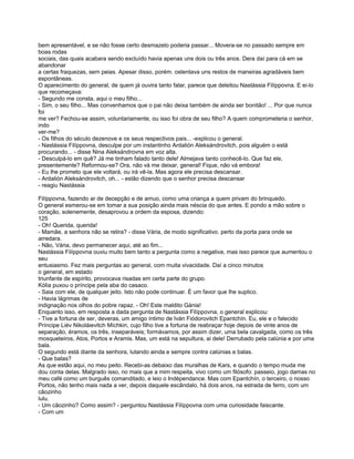 bem apresentável, e se não fosse certo desmazelo poderia passar... Movera-se no passado sempre em
boas rodas
sociais, das quais acabara sendo excluído havia apenas uns dois ou três anos. Dera daí para cá em se
abandonar
a certas fraquezas, sem peias. Apesar disso, porém. ostentava uns restos de maneiras agradáveis bem
espontâneas.
O aparecimento do general, de quem já ouvira tanto falar, parece que deleitou Nastássia Filíppovna. E ei-lo
que recomeçava:
- Segundo me consta, aqui o meu filho...
- Sim, o seu filho... Mas convenhamos que o pai não deixa também de ainda ser bonitão! ... Por que nunca
foi
me ver? Fechou-se assim, voluntariamente, ou isso foi obra de seu filho? A quem comprometeria o senhor,
indo
ver-me?
- Os filhos do século dezenove e os seus respectivos pais... -explicou o general.
- Nastássia Filíppovna, desculpe por um instantinho Ardalión Aleksándrovitch, pois alguém o está
procurando... - disse Nina Aleksándrovna em voz alta.
- Desculpá-lo em quê? Já me tinham falado tanto dele! Almejava tanto conhecê-lo. Que faz ele,
presentemente? Reformou-se? Ora, não vá me deixar, general! Fique, não vá embora!
- Eu lhe prometo que ele voltará, ou irá vê-la. Mas agora ele precisa descansar.
- Ardalión Aleksándrovitch, oh... - estão dizendo que o senhor precisa descansar
- reagiu Nastássia

Filíppovna, fazendo ar de decepção e de amuo, como uma criança a quem privam do brinquedo.
O general esmerou-se em tomar a sua posição ainda mais néscia do que antes. E pondo a mão sobre o
coração, solenemente, desaprovou a ordem da esposa, dizendo:
125
- Oh! Querida, querida!
- Mamãe, a senhora não se retira? - disse Vária, de modo significativo. perto da porta para onde se
arredara.
- Não, Vária, devo permanecer aqui, até ao fim...
Nastássia Filíppovna ouviu muito bem tanto a pergunta como a negativa, mas isso parece que aumentou o
seu
entusiasmo. Fez mais perguntas ao general, com muita vivacidade. Daí a cinco minutos
o general, em estado
triunfante de espírito, provocava risadas em certa parte do grupo.
Kólia puxou o príncipe pela aba do casaco.
- Saia com ele, de qualquer jeito. Isto não pode continuar. É um favor que lhe suplico.
- Havia lágrimas de
indignação nos olhos do pobre rapaz. - Oh! Este maldito Gánia!
Enquanto isso, em resposta a dada pergunta de Nastássia Filíppovna, o general explicou:
- Tive a fortuna de ser, deveras, um amigo íntimo de Iván Fiódorovitch Epantchín. Eu, ele e o falecido
Príncipe Liév Nikoláievitch Míchkin, cujo filho tive a fortuna de reabraçar hoje depois de vinte anos de
separação, éramos, os três, inseparáveis; formávamos, por assim dizer, uma bela cavalgada, como os três
mosqueteiros, Atos, Portos e Aramis. Mas, um está na sepultura, ai dele! Derrubado pela calúnia e por uma
bala.
O segundo está diante da senhora, lutando ainda e sempre contra calúnias e balas.
- Que balas?
As que estão aqui, no meu peito. Recebi-as debaixo das muralhas de Kars, e quando o tempo muda me
dou conta delas. Malgrado isso, no mais que a mim respeita, vivo como um filósofo: passeio, jogo damas no
meu café como um burguês comanditado, e leio o Indépendance. Mas com Epantchín, o terceiro, o nosso
Portos, não tenho mais nada a ver, depois daquele escândalo, há dois anos, na estrada de ferro, com um
cãozinho
lulu.
- Um cãozinho? Como assim? - perguntou Nastássia Filíppovna com uma curiosidade faiscante.
- Com um
 