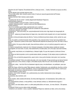 cãozinho de colo? Vejamos. Na estrada de ferro, ainda por cima!... - insistiu, fechando um pouco os olhos,
como
quando alguém quer recordar alguma coisa.
- Foi um caso idiota. Nem merece a pena contar. E tudo por causa da governante da Princesa
Bielokónskaia,
mistress Schmidt. Nem merece a pena repetir.
126
- O senhor tem de me contar! - insistia alegremente Nastássia Filíppovna.
Ferdichtchénko observou:
- O senhor também nunca me contou. C'est du nouveau.
- Ardalión Aleksándrovitch! - suplicou outra vez Nina Aleksándrovna.
E Kólia exclamou:
- Pai, lá no corredor querem falar urgentemente com o senhor!
- Trata-se de uma história estúpida e pode ser contada em duas palavras
- decidiu-se o general, com muita
complacência. - Dois anos atrás, sim, aproximadamente há dois anos, logo depois da inauguração da
estrada de
ferro de X... estava eu já nesse tempo em trajes civis, mas ainda muito ocupado com um caso importante
que se
prendia à minha promoção antes da reforma. Tomei um bilhete de primeira classe, entrei, sentei-me, pus-
me a
fumar. Ou melhor, já entrei fumando; tinha acendido o meu charuto lá fora. Fumar nem era proibido nem
permitido. Tolerava-se, pode-se dizer assim. Naturalmente depende da pessoa que fuma. De mais a mais a
janela
estava aberta. Um pouco antes do apito, duas senhoras subiram, com um cachorro pequenino assim, se
sentaram
no mesmo compartimento, diante de mim. Entraram atrasadas. Uma delas estava vestida de maneira
extravagante, em azul-claro. A outra, mais sobriamente, de seda preta, com uma capa. Que eram bonitas,
não
havia dúvida; mas tinham um ar desdenhoso, e falavam inglês. Fiz que não reparei e continuei a fumar.
Hesitei,
mas estava ao lado da janela e como a janela estava aberta, prossegui. O cão estava sobre os joelhos da
dama de
azul-claro. Era um bichinho pequenininho, assim como o meu punho fechado, todo preto, com manchas
brancas,
uma perfeita raridade! Tinha uma coleira de prata, com uma inscrição. E logo percebi que as damas ficaram
aborrecidas com o meu charuto, é lógico. Uma delas se pôs a fitar-me com o seu lornhão de tartaruga.
Fiquei
impassível; e elas... nem bico! Se me dissessem alguma coisa, me advertissem, me pedissem, para que
é que a
gente tem língua, afinal de contas? Mas estavam caladas. Subitamente, sem advertência, dou-lhe a minha
palavra de honra, sem a menor advertência, como se inopinadamente tivesse ficado maluca, a tal de azul
desmaiado me arrancou o charuto da boca e o atirou pela janela. O trem
ia desembestado, a toda. Fitei-a,
perplexo. Uma mulher selvagem, sim, positivamente uma mulher inteiramente do tipo selvagem,
muito embora
de maneiras, alta, bonitona, com
127
faces rosadas, aliás rosadas até demais. Os olhos dela fulguravam, me hipnotizando. Sem proferir uma
palavra, e
com extraordinária cortesia, a mais perfeita, a mais refinada cortesia, eu, delicadamente segurei o
cachorrinho
pela coleira, com dois dedos, assim, e o atirei pela janela afora, em busca.., do meu charuto!... Ele apenas
soltou
um ganido! O trem ia por aí afora a toda velocidade.
- O senhor é um monstro! - ria-se, a perder, Nastássia Filíppovna, batendo as mãos, como uma criança.
 