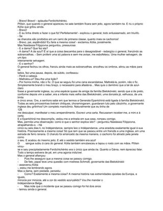 - Bravo! Bravo! - aplaudia Ferdichtchénko.
Ptítsin, que quando o general apareceu na sala também ficara sem jeito, agora também ria. E riu o próprio
Kólía que gritou ainda.
- Bravo!
- E eu tinha direito a fazer o que fiz! Perfeitamente! - explicou o general, todo entusiasmado, em triunfo.
- Se
os charutos são proibidos em um carro de primeira classe, quanto mais os cachorros!
- Bravo, pai, esplêndido! Eu faria a mesma coisa! - exclamou Kólia, jovialmente.
Mas Nastássia Filíppovna perguntou, pressurosa:
- E a dama? Que fez ela?
- A dama? A de azul? É aí que a coisa descamba para o desagradável - redargüiu o general, franzindo as
sobrancelhas. - Sem proferir uma só palavra e sem me avisar, me esbofeteou. Uma mulher selvagem, de
um tipo
inteiramente selvagem.
- E o senhor?
O general fechou os olhos, franziu ainda mais as sobrancelhas. encolheu os ombros, atirou as mãos para
os
lados, fez uma pausa, depois, de súbito, confessou:
- Perdi a cabeça.
- Maltratou-a? Deu-lhe uma lição?
- Por honra minha, não o fiz. O que se seguiu foi uma cena escandalosa. Maltratá-la, porém, não o fiz.
Simplesmente brandi o meu braço, o necessário para afastá-la... Mas quis o demônio que a tal de azul-
claro
fosse a governante inglesa, ou uma espécie quase de amiga da família Bielokónskii, sendo que a de preto,
conforme depois vim a saber, era a infanta mais velha das Bielokónskii, uma donzela já, velhusca, de uns
trinta
e cinco anos. Ora, a senhora sabe em que termos a Generala Epantchiná está ligada à família Bielokónskíi.
Todas as seis princesinhas tivéram chiliques, choramingaram, guardaram luto pelo cãozinho, a governante
inglesa deu gritinhos! Um completo manicômio. Naturalmente que eu tinha de
128
me desculpar, manifestar o meu arrependimento. Escrevi uma carta. Recusaram receber-me, a mim e à
carta.
E a Epantchiná me descompôs, vedou-me a entrada em sua casa, rompeu comigo.
Mas, permita uma observação: como é que o senhor explica isto? - perguntou Nastássia Filíppovna,
atrapalhando-o. - Há
cinco ou seis dias li, no Indépendance, sempre leio o Indépendance, uma anedota exatamente igual à sua
história. Precisamente a mesma coisa! Só que tem que se passou entre um francês e uma inglesa, em uma
estrada de ferro renana. O charuto foi arrancado da mesma maneira, o cachorro foi atirado pela janela
como
o seu. E acabou do mesmo jeito. E até o vestido também era azul!
O       sangue subiu à cara do general. Kólia também enrubesceu e tapou o rosto com as mãos. Ptítsin
virou-
se e saiu precipitadamente Ferdichtchénko era o único que ainda ria. Quanto a Gánia, nem épreciso falar.
Todo o tempo estivera de pé, em uma agonia indizível.
Mas o general afiançou:
-      Pois lhe asseguro que a mesma coisa se passou comigo.
-      De fato, papai teve uma questão com mistress Schmidt, governante das Bielokónskii
- asseverou Kólia
-, estou me lembrando agora.
Mas a dama, sem piedade, persistiu:
-      Como? Exatamente a mesma coisa? A mesma história nas extremidades opostas da Europa, e
iguais,
minúcia por minúcia, até a cor do vestido azul-pálido? Vou lhe mandar o
Indépendance Belge.
-      Mas note que o incidente que se passou comigo foi há dois anos
- teimou ainda o general.
 
