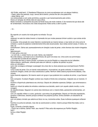 -Ah! Então, está bem! - E Nastássia Fillíppovna ria como se estivesse com um ataque histérico.
- Papai, estou lhe pedindo; ouça, vamos até lá dentro, preciso lhe dar uma palavrinha
- disse Gânia, com
voz entrecortada e com certa acrimônia, puxando o pai maneirosamente pelo ombro.
Havia um lampejo de infinito ódio em seus olhos.
Neste momento a campainha da porta da frente tocou de modo violento. E de maneira tal que devia até
ter arrebentado. Anunciava uma visita excepcional. Kólia correu a abrir a porta.


- 10 -


De repente um vozerio de muita gente na entrada. Os que
129
restavam na sala de visitas tiveram a impressão de que muitas pessoas tinham subido e que outras ainda
estavam
na escada. Uma porção de vozes falando e exclamando ao mesmo tempo; e isso tanto em cima como lá
embaixo; a porta do patamar evidentemente tinha sido escancarada. Que visitas seriam essas. E todos, na
sala, se
entreolharam. Gánia saiu apressadamente em direção à sala de jantar, onde diversos dos recém-chegados
já se
aglomeravam.
E nisto gritou uma voz:
- Lá vem ele, o Judas! Como vai você, Gánia, seu tratante?
De onde estava, o príncipe ouviu e reconheceu de quem era essa voz. Uma outra voz prorrompeu:
- Cá está ele! Cá está ele em pessoa!
O príncipe não teve a menor dúvida: a primeira voz era de Rogójin e a segunda era de Liébediev.
Gánia estacou, petrificado, olhando para eles em silêncio; e apesar de parado na porta
entre um cômodo e
outro não conseguiu embargar a passagem de umas dez ou doze pessoas que acompanhavam Parfión
Rogójin
rumo à sala de jantar. Era um bando misturadíssimo, inconcebível, de gente ordinária. A maioria entrou
conforme chegara, ainda com seus sobretudos e peles. Nenhum deles estava propriamente bêbado, mas
vinham
todos fazendo algazarra. Só mesmo assim em grupo é que poderiam ter a audácia de entrar, o que fizeram
em
bolo compacto. O próprio Rogójin conteve seu ímpeto à frente dos comparsas, malgrado seu ar resoluto. O
rosto
sombrio e façanhudo patenteava seu alvoroço. Depois de Liébediev apareceu Zaliójev, que arremessara a
peliça
sobre um móvel da saleta de entrada e ostentava sua decisão, assim com aquele cabelo revolto, e uma
coragem
de espalha-brasas. Seguiam-no outros dois indivíduos com o mesmo feitio, parecendo comerciantes, um
homem
com um capotão militar e o outro, gorducho. que entrou às gargalhadas. Depois um hércules espadaúdo,
sombrio e silencioso, decerto porque confiava nos próprios punhos. Entrou também um estudante de
Medicina,
com um polaco mirrado que aderira ao bloco na rua, momentos antes. Duas mulheres quaisquer enfiaram
os
focinhos na porta do sobrado, mas não se aventuraram a entrar, mesmo porque Kólia lhes bateu com a
porta nas
fuças, correndo o ferrolho depois.
- Como vai a vidinha, Gánia? Hein, seu maroto?! Pela certa não esperava por Parfión Rogójin,
hein?
tornou a falar Rogójin
130
 