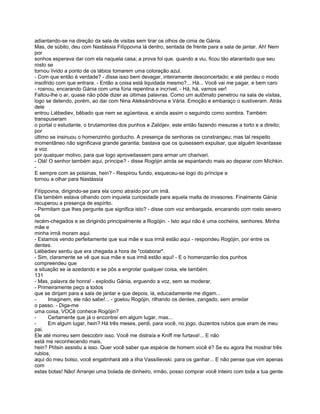 adiantando-se na direção da sala de visitas sem tirar os olhos de cima de Gánia.
Mas, de súbito, deu com Nastássia Filíppovna lá dentro, sentada de frente para a sala de jantar. Ah! Nem
por
sonhos esperava dar com ela naquela casa; a prova foi que. quando a viu, ficou tão atarantado que seu
rosto se
tornou lívido a ponto de os lábios tomarem uma coloração azul.
- Com que então é verdade? - disse isso bem devagar, inteiramente desconcertado; e até perdeu o modo
insofrido com que entrara. - Então a coisa está liquidada mesmo?... Há... Você vai me pagar, e bem caro
- rosnou, encarando Gánia com uma fúria repentina e incrível. - Há, há, vamos ver!
Faltou-lhe o ar, quase não pôde dizer as últimas palavras. Como um autômato penetrou na sala de visitas,
logo se detendo, porém, ao dar com Nina Aleksándrovna e Vária. Emoção e embaraço o sustiveram. Atrás
dele
entrou Liébediev, bêbado que nem se agüentava, e ainda assim o seguindo como sombra. Também
transpuseram
o portal o estudante, o brutamontes dos punhos e Zaliójev, este então fazendo mesuras a torto e a direito;
por
último se insinuou o homenzinho gorducho. A presença de senhoras os constrangeu; mas tal respeito
momentâneo não significava grande garantia; bastava que os quisessem expulsar, que alguém levantasse
a voz
por qualquer motivo, para que logo aproveitassem para armar um charivari.
- Olá! O senhor também aqui, príncipe? - disse Rogójin ainda se espantando mais ao deparar com Míchkin.
-
E sempre com as polainas, hein? - Respirou fundo, esqueceu-se logo do príncipe e
tornou a olhar para Nastássia

Filíppovna, dirigindo-se para ela como atraído por um imã.
Ela também estava olhando com inquieta curiosidade para aquela malta de invasores. Finalmente Gánia
recuperou a presença de espírito.
- Permitam que lhes pergunte que significa isto? - disse com voz embargada, encarando com rosto severo
os
recém-chegados e se dirigindo principalmente a Rogójin. - Isto aqui não é uma cocheira, senhores. Minha
mãe e
minha irmã moram aqui.
- Estamos vendo perfeitamente que sua mãe e sua irmã estão aqui - respondeu Rogójin, por entre os
dentes.
Liébediev sentiu que era chegada a hora de "colaborar".
- Sim, claramente se vê que sua mãe e sua irmã estão aqui! - E o homenzarrão dos punhos
compreendeu que
a situação se ia azedando e se pôs a engrolar qualquer coisa, ele também.
131
- Mas, palavra de honra! - explodiu Gánia, erguendo a voz, sem se moderar.
- Primeiramente peço a todos
que se dirijam para a sala de jantar e que depois, lá, educadamente me digam...
-     Imaginem, ele não sabe!... - goelou Rogójin, rilhando os dentes, zangado, sem arredar
o passo. - Diga-me
uma coisa, VOCê conhece Rogójin?
-     Certamente que já o encontrei em algum lugar, mas...
-     Em algum lugar, hein? Há três meses, perdi, para você, no jogo, duzentos rublos que eram de meu
pai.
Ele até morreu sem descobrir isso. Você me distraía e Kniff me furtava!... E não
está me reconhecendo mais,
hein? Ptítsin assistiu a isso. Quer você saber que espécie de homem você é? Se eu agora lhe mostrar três
rublos,
aqui do meu bolso, você engatinhará até a ilha Vassílievski. para os ganhar... E não pense que vim apenas
com
estas botas! Não! Arranjei uma bolada de dinheiro, irmão, posso comprar você inteiro com toda a tua gente.
 