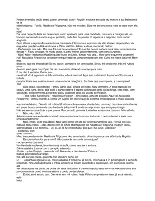 Posso arrematar você; se eu quiser. arremato tudo! - Rogójin excitava-se cada vez mais e a sua bebedeira
se ia
exteriorizando. - Vê lá, Nastássia Filíppovna, não me enxotes! Dize-me só uma coisa: vais te casar com ele,
ou
não?
Foi uma pergunta feita em desespero, como apelando para uma divindade, mas com a coragem de um
homem condenado à morte e que, portanto, nada tem de perder. E esperava a resposta, com mortal
angústia.
Com altivez e expressão desdenhosa, Nastássia Filíppovna o examinou de alto a baixo; depois olhou de
esguelha para Nina Aleksándrovna e Vária; daí fitou Gánia, e disse, mudando de tom:
- Certamente que não. Mas que foi que lhe aconteceu? E que lhe deu na cabeça para fazer uma pergunta
destas? - Falou devagar. de modo grave, e, pelo menos aparentemente, com certa surpresa.
- Não? Não! - exclamou Rogójin quase louco de júbilo. -Então não vais... Mas como é que me disseram?
Há? Nastássia Filíppovna, contaram-me que estavas comprometida com ele! Como se fosse possível! Bem
lhes
disse eu que era impossível! Se eu quiser, compro-o por cem rublos. Se eu lhe desse mil, três mil rublos
para
desistir, ele fugiria no próprio dia do casamento, deixando a noiva para mim.
É ou não é verdade, Gánia, seu
canalha? Você agarraria os três mil rublos, não é mesmo? Aqui está o dinheiro! Aqui o tem! Eu trouxe a
bolada
para facilitar a sua assinatura em uma renúncia categórica. Eu disse que o compraria, e o comprarei!
132
-      Saia daqui, seu bêbado! - gritou Gánia que, depois de lívido, ficou vermelho. A esta explosão se
seguiu uma outra, geral, pois todo o bando estava à espera apenas do sinal para a briga. Mas nisto, com
solicitude, sibilantemente, Liébediev ciciou qualquer coisa ao ouvido de Rogójin.
-      Tens razão, funcionário - respondeu Rogójin -, tens razão. alma de bêbado! Aqui vai, Nastássia
Filíppovna - berrou, fitando-a, como um sujeito em delírio que da extrema timidez passa à maior audácia
-
aqui vai o dinheiro. Dezoito mil rublos! (E atirou sobre a mesa, diante dela, um maço de notas embrulhadas
em papel branco amarrado com barbante.) Aqui vai! E ainda arranjei mais. que está para chegar.
Não se aventurou a dizer o que queria. Mas, arcado para ele. Liébediev sussurrava com um feitio atônito:
-      Não, não, não!...
Adivinhava-se que estava horrorizado ante a grandeza da soma, incitando o outro a tentar a sorte com
uma quantia menor.
-      Não, irmão, você está doido! Não sabe como tem de ser o comportamento aqui. Pensa que sou
maluco como você? - Mas, dando com os olhos chamejantes de Nastássia Filíppovna. Rogójin parou,
sobressaltado e se dominou. - Ai, ai, ai! Já fiz embrulhada; pra que o fui ouvir, Liébediev!
- exclamou com
certo vexame.
Mas, inesperadamente, Nastássia Filíppovna deu uma risada, olhando para a cara atônita de Rogójín.
-      Dezoito mil rublos para mim? Não passarás nunca de um mujique!
- acrescentou com uma
familiaridade insolente, levantando-se do sofá, como para se ir embora.
Gánia assistira à cena com o coração soterrado.
-Então - gritou Rogójin - quarenta mil! Quarenta, e não dezoito! Ptítsin e
Biskúp prometeram arranjar-
me, até às sete horas, quarenta mil! Dinheiro certo, ali!
O       escândalo agravava-se, mas Nastássia Filíppovna, já de pé, continuava a rir, prolongando a cena de
propósito. Nina Aleksándrovna e Vária também se tinham levantado e esperavam, em silencioso pasmo,
até
ver onde aquilo iria parar. Os olhos de Vária faiscavam e o efeito de tudo isso em Nina Aleksándrovna era
pavorosamente cruel; tremia e estava a ponto de desfalecer.
-      Então, se é assim, cem. Dar-te-ei cem mil rublos, hoje. Ptítsin, empresta-me isso, já está valendo,
está
feito!
 