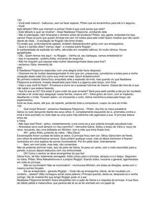 133
- Você está maluco! - balbuciou, sem se fazer esperar, Ptítsin que se encaminhou para ele e o segurou.
- Você
está bêbado! Olhe que chamam a polícia! Onde é que você pensa que está?
- Está bêbado e quer se mostrar! - disse Nastássia Filíppovna, zombando dele.
- Não é ostentação, não! Arranjarei o dinheiro antes de anoitecer! Ptítsin, seu agiota, empreste-me isso,
vamos! Peça os juros que quiser! Arranje-me cem mil rublos para esta noite! Quero mostrar que não vacilo
diante de nada. - A excitação de Rogójin não tinha limites.
Foi então que, profundamente agitado, Ardalión Aleksándrovitch gritou com voz ameaçadora:
- Qual é o sentido disto? Vamos, diga! - e investia sobre Rogójin.
A subitaneidade da explosão do velho, até então em completo silêncio, foi muito cômica. Houve
gargalhadas.
- Olá... Quem temos nós aqui! - riu Rogójin. - Venha cá. seu barbaças, vamos embebedá-lo!
- Isso é nauseante - proferiu Kólia, chorando de vergonha.
- Não há ninguém que expulse esta mulher desavergonhada daqui para fora?
- exclamou Vária, tremendo de
pejo.
E Nastássia Filíppovna respondeu com uma alegria onde havia desprezo:
- Chamam-me de mulher desavergonhada! A mim que vim, pressurosa, convidá-los a todos para a minha
recepção desta noite! Eis como sua irmã me trata, Gavríl Ardaliónovitch!
No primeiro instante Gánia ficou aniquilado ante a explosão da irmã, mas quando viu que Nastássia
Filíppovna ia embora. investiu desatinado para Vária e a agarrou pelo braço, com fúria.
- Veja o que você foi fazer! - Encarava-a como se a quisesse fulminar ali mesmo. Estava tão fora de si que
não sabia o que estava fazendo.
- Que foi que eu fiz? Ora essa! E para onde me quer arrastar? Será para pedir perdão a ela por ter insultado
mamãe e ter vindo aqui desgraçar nossa família, criatura vil!? - Vária gritou de novo. com ar impávido,
desafiando o irmão. Ficaram assim, um encarando o outro. Gánia mantinha-a presa pelo braço; ela
experimentou
livrar-se duas vezes, até que, de repente, perdendo toda a compostura, cuspiu na cara do irmão.
134
-      Que moça! Bravos! - exclamou Nastássia Filíppovna. - Ptístin, dou-lhe os meus parabéns!
Gánia viu tudo dançando diante dos seus olhos. E. completamente esquecido de si, arremeteu contra a
irmã e teria acertado no rosto dela se uma outra mão estranha não agarrasse a sua. O príncipe estava
entre ele
e Vária.
- Não faça isso! Pare! - gritou, insistentemente; e era como se a sua violenta emoção sacudisse tudo.
- Atravessar-se-á você sempre no meu caminho? - berroulhe Gánia. Soltou o braço de Vária e, louco de
raiva, recuando, deu uma bofetada em Míchkin, com a mão que tinha ficado livre.
-      Ah! - gritou Kólia, juntando as mãos. - Meu Deus!
Exclamações foram ouvidas de todos os lados. O príncipe ficou sem cor. Olhou Gánia bem de frente,
com olhos de estranhíssima censura. Quis proferir qualquer coisa, mas os lábios tremeram e ficaram
contraídos em uma espécie de sorriso inconsistente. Por fim pôde dizer, brandamente:
-      Bem, em mim pode; mas nela, não consentirei.
Não se podendo dominar mais, saiu de perto de Gánia, foi para um canto, com o rosto escondido para a
parede; e pouco depois balbuciou com voz entrecortada:
-      Oh! Como o senhor se deve envergonhar do que fez!
Gánia ficou, de fato, totalmente esmagado. Kólia correu para o príncipe, abraçou-o e o beijou. Seguiram-
no Vária, Ptítsin, Nina Aleksándrovna e o próprio Rogójin, ficando todos, inclusive o general, aglomerados
em volta do príncipe.
-      Não se incomodem! Não se incomodem! - murmurava Míchkin, em todas as direções, ainda com o
mesmo sorriso forçado.
-      Ele se arrependerá - garantiu Rogójin. - Você não se envergonha, Gánia, de ter insultado um...
cordeiro.., destes? (Não conseguiu achar outra palavra.) Príncipe querido, deixe-os, despreze-os e venha
comigo. Hei de mostrar-lhe que amigo Rogójin pode vir a ser.
Nastássia Filíppovna também ficara estupefata com a ação de Gánia e a resposta do príncipe. A sua face,
de hábito pálida e melancólica, que parecia até ali só se ter animado em um papel de
 