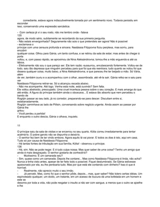 comediante, estava agora indiscutivelmente tomada por um sentimento novo. Todavia persistiu em
esconder
isso, conservando uma expressão sarcástica.

- Com certeza já vi o seu rosto, não me lembro onde - falava
135
agora, de modo sério, subitamente se recordando da sua primeira pergunta.
- Não estais envergonhada? Seguramente não sois o que pretendeis ser agora! Não é possível
- exclamava o
príncipe com uma censura profunda e sincera. Nastássia Filíppovna ficou perplexa, mas sorriu, para
encobrir
qualquer coisa. Olhou para Gánia, um tanto confusa, e se retirou da sala de estar; mas antes de chegar à
porta
voltou, e, com passo rápido, se aproximou de Nina Aleksándrovna; tomou-lhe a mão erguendo-a até os
lábios.
- Efetivamente não sou o que pareço ser. Ele tem razão -sussurrou, enrubescendo fortemente. Voltou-se de
todo, saiu tão depressa que ninguém percebeu para que foi que ela reentrara; tudo quanto se notou foi que
dissera qualquer coisa, muito baixo, a Nina Aleksándrovna, e que pareceu lhe ter beijado a mão. Só Vária,
além
de ver, também ouviu e a acompanhou com o olhar, assombrada. até vê-la sair. Gánia refez-se e saiu para
ver
Nastássia Filíppovna retirar-se. Só a alcançou escada abaixo.
- Não me acompanhe. Até logo. Venha esta noite, está ouvindo? Sem falta.
Ele voltou abstraído, preocupado. Uma cruel incerteza pesava sobre o seu coração. E mais amarga do que
até então. A figura do príncipe também ainda o obcecava... E estava tão absorto que nem percebeu o
bando de
Rogójin passar ao seu lado, já no corredor, preparando-se para descer. Discutiam entre si,
estabanadamente.
Rogójin caminhava ao lado de Ptítsin, conversando sobre negócio urgente. Ainda assim ao passar por
Gánia lhe
gritou:
- Você perdeu a partida!
E enquanto o outro descia, Gánia o olhava, inquieto.


11

O príncipe saiu da sala de visitas e se encerrou no seu quarto. Kólia correu imediatamente para tentar
acalmá-lo. O pobre garoto não se dispunha a deixá-lo.
- O senhor fez bem de ter vindo embora. Agora aquilo lá vai piorar. E todos os dias é isto, aqui em casa.
Tudo só por causa de Nastássia Filíppovna.
- Há tantas fontes de tribulação em sua família, Kólia! - observou o príncipe.
136
- Há, sim. Não se pode negar. E é tudo culpa nossa. Mas quer saber de uma coisa? Tenho um amigo que
ainda é mais desgraçado. O senhor gostaria de conhecê-lo?
-     Muitíssimo. É um camarada seu?
- Sim, quase como um camarada. Depois lhe contarei... Mas como Nastássia Filíppovna é linda, não acha?
Nunca a tinha visto antes, apesar de ter feito todo o possível. Fiquei deslumbrado. Se Gánia estivesse
apaixonado por ela, eu lhe perdoaria tudo. Mas por que está ele contando com dinheiro? Isso é que é
horrível.
-     Realmente, não aprecio muito o seu irmão.
-     Já percebi. Mas, como foi que o senhor pôde, depois... mas, quer saber? Não tolero certas idéias. Um
espinoteado qualquer, um doido, um tratante, em um acesso de loucura dá uma bofetada em um homem e
este se
desonra por toda a vida, não pode resgatar o insulto a não ser com sangue, a menos que o outro se ajoelhe
e lhe
 