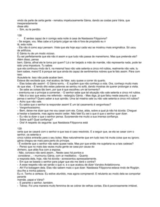 vindo da parte de certa gente - rematou impetuosamente Gánia, dando as costas para Vária, que
inesperadamente
disse alto:
- Sim, eu te perdôo.

138
-      E seráss capaz de ir comigo esta noite à casa de Nastassia Filíppovna?
- Se exiges, vou. Mas cabe a ti próprio julgar se não é fora de propósito eu ir
lá, esta noite.
- Ela não é como aqui pensam. Viste que ela hoje aqui cada vez se mostrou mais enigmática. Só usou
de artifícios.
E Gánia riu de um modo vicioso.
Eu sei perfeitamente que ela não é assim e que tudo não passa de maneirismo. Mas que pretende ela?
Além disso, pensa
bem, Gánia, afinal ela te toma por quem? Lá o ter beijado a mão de mamãe, não representa nada, pode ter
sido uma impostura. Tu sabes
que ela continuou rindo de ti, na mesma! Isso não vale setenta e cinco mil rublos, realmente não vale, tu
bem sabes, mano! E é porque sei que ainda és capaz de sentimentos nobres que te falo assim. Pára com
isso.
Acautela-te. Isso não pode acabar bem.
Estava tão excitada que, mal acabou de falar, saiu quase a correr do quarto.
- Elas todas são assim! - E Gánia sorriu. - E supõem que não conheço a vida. Ora, conheço muito mais
do que elas. - E tendo dito estas palavras se sentou no sofá, dando mostras de querer prolongar a visita.
- Se sabe as coisas tão bem, por que é que escolheu um tal tormento?
- aventurou-se o príncipe a comentar. - O senhor sabe que tal situação não vale setenta e cinco mil rublos.
- Não é a isso que estou me referindo - redargüiu Gánia. - Mas diga, já que falou neste assunto, o que
pensa o senhor? Quero saber a sua opinião. Uma tal miséria vale ou não vale setenta e cinco mil rublos?
- Acho que não vale.
- Eu sabia que o senhor ia responder assim! E um tal casamento é vergonhoso?
- Vergonhosíssimo.
- Bem, deixe-me dizer que me vou casar com ela. Coisa, aliás, sobre a qual já não há dúvida. Cheguei
a hesitar e bastante, mas agora resolvi ceder. Não fale! Eu sei o que é que o senhor quer dizer.
- Eu não ia dizer o que o senhor pensa. Surpreende-me muito a sua imensa confiança.
- Sobre quê? Qual confiança?
- Ora! A respeito do seguinte: que Nastássia Filíppovna está

139
certa que se casará com o senhor e que isso é caso resolvido. E a seguir que, se ela se casar com o
senhor, os setenta e
cinco rublos entrarão para o seu bolso. Mas naturalmente que em tudo isso há muita coisa que eu ignoro.
gánia chegou-se mais para perto do príncipe.
- É evidente que o senhor não sabe quase nada. Mas por que então me sujeitaria eu a tais cadeias?
- Penso que no mais das vezes muita gente se casa por causa do
dinheiro, que aliás fica com a esposa.
- Não, conosco não será assim... Neste caso há pontos a
 considerar... - murmurou Gánia, com ar meditativo. - Quanto
a resposta dela, hoje, não há dúvida - acrescentou apressadamente.
- Em que se baseia o senhor para julgar que ela me dará o contra?
- A esse respeito não sei senão o que vi, e o que acabou de dizer Varvára Ardaliónovna.
- Ah! Foi bobagem dela. Elas não sabem mais o que dizer. Nastássia Filíppovna estava rindo de Rogójin.
dou-lhe a minha palavra.
Eu vi. Tenho a certeza. Eu estive aturdido, mas agora compreendi. E relutanto ao modo dela se comportar
perante
mamãe, papai e Vária?
- E perante o senhor, também.
- Talvez. Foi uma maneira muito feminina de se cobrar de velhas contas. Ela é pavorosamente irritável,
 