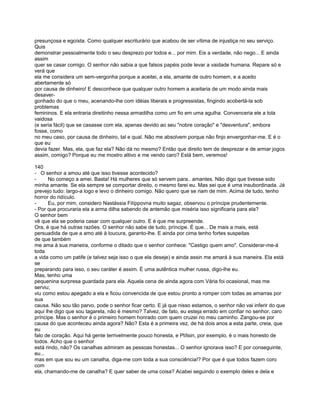 presunçosa e egoísta. Como qualquer escriturário que acabou de ser vítima de injustiça no seu serviço.
Quis
demonstrar pessoalmente todo o seu desprezo por todos e... por mim. Eis a verdade, não nego... E ainda
assim
quer se casar comigo. O senhor não sabia a que falsos papéis pode levar a vaidade humana. Repare só e
verá que
ela me considera um sem-vergonha porque a aceitei, a ela, amante de outro homem, e a aceito
abertamente só
por causa de dinheiro! E desconhece que qualquer outro homem a aceitaria de um modo ainda mais
desaver-
gonhado do que o meu, acenando-lhe com idéias liberais e progressistas, fingindo acobertá-la sob
problemas
femininos. E ela entraria direitinho nessa armadilha como um fio em uma agulha. Convenceria ele a tola
vaidosa
(e seria fácil) que se casasse com ela, apenas devido ao seu "nobre coração" e "desventura", embora
fosse, como
no meu caso, por causa de dinheiro, tal e qual. Não me absolvem porque não finjo envergonhar-me. E é o
que eu
devia fazer. Mas, ela, que faz ela? Não dá no mesmo? Então que direito tem de desprezar e de armar jogos
assim, comigo? Porque eu me mostro altivo e me vendo caro? Está bem, veremos!

140
- O senhor a amou até que isso tivesse acontecido?
-     No começo a amei. Basta! Há mulheres que só servem para.. amantes. Não digo que tivesse sido
minha amante. Se ela sempre se comportar direito, o mesmo farei eu. Mas sei que é uma insubordinada. Já
prevejo tudo: largo-a logo e levo o dinheiro comigo. Não quero que se riam de mim. Acima de tudo, tenho
horror do ridículo.
-     Eu, por mim, considero Nastássia Filíppovna muito sagaz, observou o príncipe prudentemente.
- Por que procuraria ela a arma dilha sabendo de antemão que miséria isso significaria para ela?
O senhor bem
vê que ela se poderia casar com qualquer outro. E é que me surpreende.
Ora, é que há outras razões. O senhor não sabe de tudo, príncipe. É que... De mais a mais, está
persuadida de que a amo até à loucura, garanto-lhe. E ainda por cima tenho fortes suspeitas
de que também
me ama à sua maneira, conforme o ditado que o senhor conhece: "Castigo quem amo". Considerar-me-á
toda
a vida como um patife (e talvez seja isso o que ela deseje) e ainda assin me amará à sua maneira. Ela está
se
preparando para isso, o seu caráter é assim. É uma autêntica mulher russa, digo-lhe eu.
Mas, tenho uma
pequenina surpresa guardada para ela. Aquela cena de ainda agora com Vária foi ocasional, mas me
serviu;
viu como estou apegado a ela e ficou convencida de que estou pronto a romper com todas as amarras por
sua
causa. Não sou tão parvo, pode o senhor ficar certo. E já que nisso estamos, o senhor não vai inferir do que
aqui lhe digo que sou tagarela, não é mesmo? Talvez, de fato, eu esteja errado em confiar no senhor, caro
príncipe. Mas o senhor é o primeiro homem honrado com quem cruzei no meu caminho. Zangou-se por
causa do que aconteceu ainda agora? Não? Esta é a primeira vez, de há dois anos a esta parte, creia, que
eu
falo de coração. Aqui há gente terrivelmente pouco honesta, e Ptítsin, por exemplo, é o mais honesto de
todos. Acho que o senhor
está rindo, não? Os canalhas admiram as pessoas honestas... O senhor ignorava isso? E por conseguinte,
eu...
mas em que sou eu um canalha, diga-me com toda a sua consciência!? Por que é que todos fazem coro
com
ela, chamando-me de canalha? E quer saber de uma coisa? Acabei seguindo o exemplo deles e dela e
 