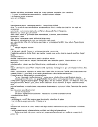 também me chamo um canalha! Isso é que é uma canalhice, realmente, uma canalhice!...
- Eu nunca o consideraria propriamente um canalha! - disse o príncipe.
- Ainda agora pensei no senhor
como em um frasco, e

141

imediatamente depois o senhor se reabilitou, causando-me júbilo à
alma. Foi uma lição, para eu não julgar sem experiência. Agora concluo que o senhor não pode ser
considerado
sem moral e nem mesmo, realmente, um homem depravado Na minha opinião.
O senhor não é mais que um homem
como tantos outros de qualidades sem interesse real, ou melhor, sem qualidades
quaisquer. E, além
disso, tendo fraqueza de mais e originalidade de menos.
Gánia sorriu sarcasticamente, mas não respondeu nada vendo
que a sua opinião tinha sido mal aceita, o príncipe se embaraçou e também ficou calado. Pouco depois
Gánia lhe
perguntou:
-      Meu pai lhe pediu dinheiro?
-Não.
- Se lhe pedir, não dê. Outrora foi um homem decente. Lembro-me.
Freqüentava só gente direita. E com que rapidez fraqueja essa gente, decente, quando a velhice chega!
Basta
uma circunstancia
mínima, e não fica mais nada dessa gente, tudo se vai em um
relâmpago! Outrora ele não pregava mentiras deste jaez, posso lhe garantir. Outrora apenas foi um
pouquinho
entusiasmado, e veja em que deu! Naturalmente a bebida está no fundo de tudo
isso.
E quer saber de uma coisa? Tem uma amásia! E agora está ficando pior do que um simples mentiroso. Não
entendo
mais a capacidade de sofrimento de minha mãe. Ele lhe falou no cerco de Kars? E como o seu cavalo baio
trotador começou a falar? Pois olhe que ele não se limita somente a tais despautérios!...
E repentinamente Gánia desferiu uma gargalhada.
-      Por que é que está me olhando assim? - perguntou ao príncipe, interrompendo-se de repente.
-      Estou surpreendido com a sua gargalhada tão franca. Ainda bem que pode rir como uma criança. O
senhor entrou aqui para fazer as pazes comigo; disse, até: "Se consentir, beijarei a sua mão", tal como uma
criança o teria feito. Ainda é, pois, capaz de tais palavras e de tais impulsos. E depois o senhor começa
uma
enorme lengalenga a respeito desse negro caso e desses setenta e cinco mil rublos. Devo dizer-lhe quanto
tudo
isso me parece absurdo e incrível.
-      E o que deduz disso?
-      Não estará agindo impensadamente? Não deveria examinar-se antes? Varvára
Ardaliónovna tem razão,
decerto!
- Ah! Lições de moral!? Que eu sou rapaz desmiolado, estou farto de saber
- interveio Gánia, acaloradamente. - E basta ver a

142
conversa que acabo de ter com o senhor. Não é por motivos mercenários que vou fazer este casamento,
príncipe
- continuow espicaçado pela vaidade da mocidade que não o deixava calar-se
-     Certamente ainda não posso me orientar, porque sou fraco demais. em caráter e em espírito. A
paixão me
 