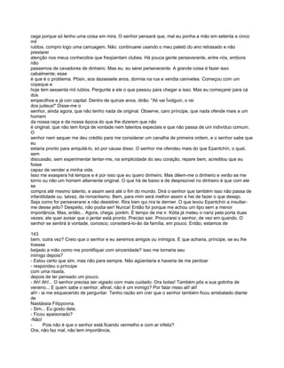cega porque só tenho uma coisa em mira. O senhor pensará que, mal eu ponha a mão em setenta e cinco
mil
rublos, compro logo uma carruagem. Não. continuarei usando o meu paletó do ano retrasado e não
prestarei
atenção nos meus conhecidos que freqüentam clubes. Há pouca gente perseverante, entre nós, embora
não
passemos de cavadores de dinheiro. Mas eu. eu serei perseverante. A grande coisa é fazer isso
cabalmente; esse
é que é o problema. Ptísin, aos dezessete anos, dormia na rua e vendia canivetes. Começou com um
copeque e
hoje tem sessenta mil rublos. Pergunte a ele o que passou para chegar a isso. Mas eu começarei para cá
dos
empecilhos e já con capital. Dentro de quinze anos, dirão: "Ali vai Ívolguin, o rei
dos judeus!" Disse-me o
senhor, ainda agora, que não tenho nada de original. Observe, caro príncipe, que nada ofende mais a um
homem
da nossa raça e da nossa época do que lhe dizerem que não
é original, que não tem força de vontade nem talentos especiais e que não passa de um indivíduo comum.
O
senhor nem sequer me deu crédito para me considerar um canalha de primeira ordem, e o senhor sabe que
eu
estaria pronto para aniquilá-lo, só por causa disso. O senhor me ofendeu mais do que Epantchín, o qual,
sem
discussão, sem experimentar tentar-me, na simplicidade do seu coração, repare bem, acreditou que eu
fosse
capaz de vender a minha vida.
Isso me exaspera há tempos e é por isso que eu quero dinheiro. Mas dêem-me o dinheiro e verão se me
torno ou não um homem altamente original. O que há de baixo e de desprezível no dinheiro é que com ele
se
compra até mesmo talento, e assim será até o fim do mundo. Dirá o senhor que também isso não passa de
infantilidade ou. talvez, de romantismo. Bem, para mim será melhor assim e hei de fazer o que desejo.
Seja como for perseverarei e não desistirei. Rira bien qui rira le dernier. O que levou Epantchín a insultar-
me desse jeito? Despeito, não podia ser! Nunca! Então foi porque me achou um tipo sem a menor
importância. Mas, então... Agora, chega, porém. É tempo de me ir. Kólia já meteu o nariz pela porta duas
vezes; ele quer avisar que o jantar está pronto. Preciso sair. Procurarei o senhor, de vez em quando. O
senhor se sentirá à vontade, conosco; considerá-lo-ão da família, em pouco. Então, estamos de

143
bem, outra vez? Creio que o senhor e eu seremos amigos ou inimigos. E que acharia, príncipe, se eu lhe
tivesse
beijado a mão como me prontifiquei com sinceridade? isso me tornaria seu
inimigo depois?
- Estou certo que sim, mas não para sempre. Não agüentaria e haveria de me perdoar
- respondeu o príncipe
com uma risada,
depois de ter pensado um pouco.
- Ah! Ah!... O senhor precisa ser vigiado com mais cuidado. Ora bolas! Também pôs a sua gotinha de
veneno... E quem sabe o senhor, afinal, não é um inimigo? Por falar nisso ali! ali!
ah! - ia me esquecendo de perguntar. Tenho razão em crer que o senhor também ficou arrebatado diante
de
Nastássia Filíppovna.
- Sim... Eu gosto dela.
- Ficou apaixonado?
-Não!
-      Pois não é que o senhor está ficando vermelho e com ar infeliz?
Ora, não faz mal, não tem importância,
 