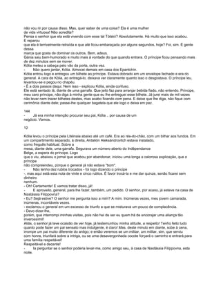 não vou rir por causa disso. Mas, quer saber de uma coisa? Ela é uma mulher
de vida virtuosa! Não acredita?
Pensa o senhor que ela está vivendo com esse tal Tótskii? Absolutamente. Há muito que isso acabou.
E reparou
que ela é terrivelmente retraída e que até ficou embaraçada por alguns segundos, hoje? Foi, sim. É gente
dessa
marca que gosta de dominar os outros. Bem, adeus.
Gánia saiu bem-humorado e muito mais à vontade do que quando entrara. O príncipe ficou pensando mais
de dez minutos sem se mover.
Kólia meteu a cabeça pelo vão da porta, outra vez.
-     Não quero jantar, Kólia. Almocei demais em casa dos Epantchín.
Kólia entrou logo e entregou um bilhete ao príncipe. Estava dobrado em um envelope fechado e era do
general. A cara de Kólia, ao entregá-lo, deixava ver claramente quanto isso o desgostava. O príncipe leu,
levantou-se e pegou no chapéu.
- É a dois passos daqui. Nem isso - explicou Kólia, ainda confuso.
Ele está sentado lá, diante de uma garrafa. Que jeito faz para arranjar bebida fiado, não entendo. Príncipe,
meu caro príncipe, não diga à minha gente que eu lhe entreguei esse bilhete. Já jurei mais de mil vezes
não levar nem trazer bilhetes destes, mas acabo ficando com pena. E deixe que lhe diga, não fique com
cerimônia diante dele; passe-lhe qualquer bagatela que ele logo o deixa em paz.

144
-    Já era minha intenção procurar seu pai, Kólia .. por causa de um
negócio. Vamos.

12

Kólia levou o príncipe pela Litéinaia abaixo até um café. Era ao rés-do-chão, com um bilhar aos fundos. Em
um compartimento separado, à direita, Ardalión Aleksándrovitch estava instalado,
como freguês habitual. Sobre a
mesa, diante dele, uma garrafa. Segurava um número aberto do Indépendance
Belge, a espera do príncipe. Logo
que o viu, abaixou o jornal que acabou por abandonar, iniciou uma longa e calorosa explicação, que o
príncipe
não compreendeu, porque o general já não estava "bom".
-      Não tenho dez rublos trocados - foi logo dizendo o principe
-, mas aqui está esta nota de vinte e cinco rublos. É favor trocá-la e me dar quinze, senão ficarei sem
dinheiro
nenhum.
- Oh! Certamente! E vamos tratar disso, já!
-      E aproveito, general, para lhe fazer, também, um pedido. O senhor, por acaso, já esteve na casa de
Nastássia Filíppovna?
- Eu? Sejá estive? O senhor me pergunta isso a mim? A mim. Inúmeras vezes, meu jovem camarada,
inúmeras, incontáveis vezes.
- exclamou o general em um excesso de triunfo a que se misturava um pouco de complacência.
- Devo dizer-lhe,
porém, que interrompi minhas visitas, pois não hei de ser eu quem há de encorajar uma aliança tão
inverossímil!
Aliás, o senhor já teve ocasião de ver hoje, já testemunhou minha atitude, a respeito! Tenho feito tudo
quanto pode fazer um pai sensato mas indulgente, é claro! Mas. deste minuto em diante, sobe à cena,
irrompe um pai muito diferente do antigo; e então veremos se um militar, um militar, sim, que serviu
com honra, triunfará sobre a intriga, ou se uma desavergonhada cocote forçará o caminho e entrará para
uma família respeitável!
Respeitável e decente!
-      Ia perguntar se o senhor poderia levar-me, como amigo seu, à casa de Nastássia Filíppovna, esta
noite.
 