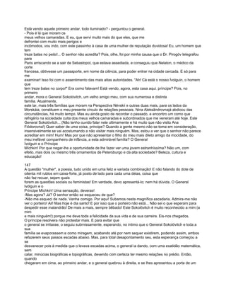Está vendo aquele primeiro andar, todo iluminado? - perguntou o general.
- Pois é lá que moram os
meus velhos camaradas. E eu, que servi muito mais do que eles, que me
defrontei com muito mais perigos e
incômodos, vou indo, com este passinho à casa de uma mulher de reputação duvidosa! Eu, um homem que
tem
treze balas no peito!... O senhor não acredita? Pois, olhe, foi por minha causa que o Dr. Pirogóv telegrafou
para
Paris arriscando se a sair de Sebastopol, que estava assediada, e conseguiu que Nelaton, o médico da
corte
francesa, obtivesse um passaporte, em nome da ciência, para poder entrar na cidade cercada. E só para
me
examinar! Isso foi com o assentimento das mais altas autoridades. "Ah! Cá está o nosso Ívolguin, o homem
que
tem treze balas no corpo!" Era como falavam! Está vendo, agora, esta casa aqui. príncipe? Pois, no
primeiro
andar, mora o General Sokolóvitch, um velho amigo meu, com sua numerosa e distinta
família. Atualmente,
este lar, mais três famílias que moram na Perspectiva Névskii e outras duas mais, para os lados da
Morskáia, constituem o meu presente círculo de relações pessoais. Nina Aleksândrovnajá abdicou das
circunstâncias, há muito tempo. Mas eu ainda gosto de recordar o passado, e encontro um como que
refrigério na sociedade culta dos meus velhos camaradas e subordinados que me veneram até hoje. Este
General Sokolóvitch... (Não tenho ouvido falar nele ultimamente e há muito que não visito Ana
Fiódorovna!) Quer saber de uma coisa, príncipe? Quando a gente mesmo não se toma em consideração,
insensivelmente se vai acostumando a não visitar mais ninguém. Mas, estou a ver que o senhor não parece
acreditar em mim! Hum! Mas por que não apresentar o filho do meu mais dileto amigo da mocidade, do
meu inefável companheiro de infância, a esta admirável família? O General
Ívolguin e o Príncipe
Míchkin! Por que negar-lhe a oportunidade de lhe fazer ver uma jovem estranhíssíma? Não um, com
efeito, mas dois ou mesmo três ornamentos de Petersburgo e da alta sociedade? Beleza, cultura e
educação!

147
A questão "mulher", a poesia, tudo unido em uma feliz e variada combinação! E não falando do dote de
oitenta mil rublos em caixa-forte, já posto de lado para cada uma delas, coisa que
não faz recuar, sejam quais
forem as questões sociais ou feministas! Em verdade, devo apresentá-lo; nem há dúvida. O General
Ivólguin e o
Príncipe Míchkin! Uma sensação, deveras!
-Mas agora? Já? O senhor então se esqueceu de que?
-Não me esqueci de nada. Venha comigo. Por aqui! Subamos nesta magnífica escadaria. Admira-me não
ver o porteiro! Ali! Mas hoje é dia santo! E por isso que o porteiro não está... Não sei o que esperam para
despedir esse malandrão! De mais a mais, sempre bêbado! Este Sokolóvitch é muito reconhecido a mim (a
mim
e mais ninguém!) porque me deve toda a felicidade da sua vida e de sua carreira. Eis-nos chegados.
O príncipe resolvera não protestar mais. E para evitar que
o general se irritasse, o seguiu submissamente, esperando, no intimo que o General Sokolóvitch e toda a
sua
família se evaporassem e como miragem, acabando até por nem sequer existirem, podendo assim, ambos
refazerem seus passos escadas abaixo. Mas, para total desapontamento seu, esta esperança começou a
se
desvanecer pois à medida que o levava escadas acima, o general ia dando, com uma exatidão matemática,
sem
calar, minúcias biográficas e topográficas, devendo com certeza ter mesmo relações no prédio. Então,
quando
chegaram em cima, ao primeiro andar, e o general quebrou à direita, e se lhes apresentou a porta de um
 