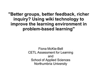 &quot;Better groups, better feedback, richer inquiry? Using wiki technology to improve the learning environment in problem-based learning&quot; Fiona McKie-Bell CETL Assessment for Learning and School of Applied Sciences Northumbria University 