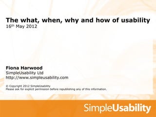 The what, when, why and how of usability
16th May 2012




Fiona Harwood
SimpleUsability Ltd
http://www.simpleusability.com

© Copyright 2012 SimpleUsability
Please ask for explicit permission before republishing any of this information.
 