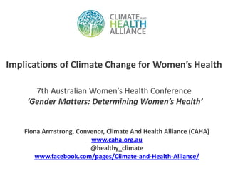 Implications of Climate Change for Women’s Health 
7th Australian Women’s Health Conference 
‘Gender Matters: Determining Women’s Health’ 
Fiona Armstrong, Convenor, Climate And Health Alliance (CAHA) 
www.caha.org.au 
@healthy_climate 
www.facebook.com/pages/Climate-and-Health-Alliance/ 
 