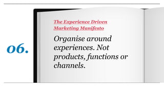 Organise around
experiences. Not
products, functions or
channels.
The Experience Driven
Marketing Manifesto
06.
 