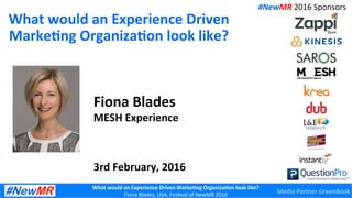 What	
  would	
  an	
  Experience	
  Driven	
  Marke7ng	
  Organiza7on	
  look	
  like?	
  
Fiona	
  Blades,	
  USA,	
  Fes0val	
  of	
  NewMR	
  2016	
  
What	
  would	
  an	
  Experience	
  Driven	
  
Marke7ng	
  Organiza7on	
  look	
  like?	
  
Fiona	
  Blades	
  
MESH	
  Experience	
  
	
  
	
  
	
  
3rd	
  February,	
  2016	
  
#NewMR	
  2016	
  Sponsors	
  
Media	
  Partner	
  GreenBook	
  
 