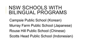 NSW SCHOOLS WITH
BILINGUAL PROGRAMS
Campsie Public School (Korean)
Murray Farm Public School (Japanese)
Rouse Hill Public School (Chinese)
Scotts Head Public School (Indonesian)
 