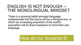 ENGLISH IS NOT ENOUGH –
THE MONOLINGUAL MINDSET
There is a growing belief amongst language
professionals that the future will be a bilingual one, in
which an increasing proportion of the world’s
population will be fluent speakers of more than one
language.
How do our students fit
 