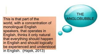 This is that part of the
world, with a concentration of
monolingual English
speakers, that operates in
English, thinks it only natural
that everything should happen
in English and should logically
be experienced and understood
in English. (Hajek, 2013)
THE
ANGLOBUBBLE
 
