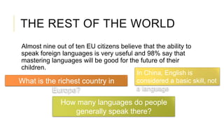 THE REST OF THE WORLD
Almost nine out of ten EU citizens believe that the ability to
speak foreign languages is very useful and 98% say that
mastering languages will be good for the future of their
children.
What is the richest country in
Europe?
How many languages do people
generally speak there?
In China, English is
considered a basic skill, not
a language
 