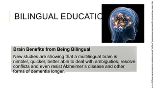 BILINGUAL EDUCATION
Brain Benefits from Being Bilingual
New studies are showing that a multilingual brain is
nimbler, quicker, better able to deal with ambiguities, resolve
conflicts and even resist Alzheimer’s disease and other
forms of dementia longer.
http://www.nithyananda.org/sites/default/files/teaser_images_article/meditation-increases-brain-edit.jpg?13116
 