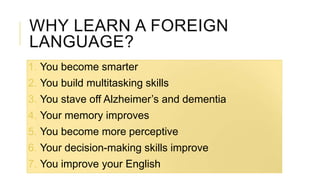WHY LEARN A FOREIGN
LANGUAGE?
1. You become smarter
2. You build multitasking skills
3. You stave off Alzheimer’s and dementia
4. Your memory improves
5. You become more perceptive
6. Your decision-making skills improve
7. You improve your English
 